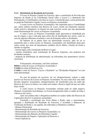 5.3.2 – Distribuição do Resultado do Exercício
        O Lucro ou Prejuízo Líquido do Exercício, após a constituição da Provisão para
Impostos de Renda (e de Contribuição Social sobre o Lucro) e o abatimento das
Participações e Contribuições com base no Lucro, é transferido para a conta pertencente
ao grupo do Patrimônio Líquido, Lucros ou Prejuízos Acumulados.
        A conta Lucros ou Prejuízos Acumulados é tão importante para a Contabilidade
que, muito embora constitua uma Reserva de Lucro, recebe um tratamento especial,
sendo inclusive obrigatório, ao término de cada exercício social, que seja apresentada
numa Demonstração de Lucros ou Prejuízos Acumulados.
        A conta Lucros ou Prejuízos Acumulados pode apresentar-se desdobrada por
ano de origem, o que é relevante para certos fins de distribuição dos sócios, como no
caso de impostos diferentes (conforme o ano de formação) sobre os dividendos.
        Na hipótese de se apurar lucro em determinado exercício, após ele ter se
transferido para a conta Lucros ou Prejuízos Acumulados será distribuído desta para
outras contas, por meio de lançamentos contábeis (livros Diário e Razão) de forma a
atender ao seguinte:
- normas legais, pela constituição da Reserva Legal;
- normas estatutárias, pela constituição de Reservas Especiais, sem prejuízos dos
dividendos normais;
- proposta de distribuição da administração, ad referendum dos proprietários (sócios,
acionistas).

       O lançamento, obviamente, será feito mediante:
Débito à conta de Lucros ou Prejuízos Acumulados e
Crédito às contas de Reservas e/ou
Crédito à conta do Passivo “Lucros a Distribuir” ou “Dividendos Propostos” ou com
outra denominação.

        No caso de prejuízo do exercício, ele vai, obrigatoriamente, reduzir o saldo
positivo (se houver) de Lucros ou Prejuízos Acumulados. Se essa conta ficar com saldo
devedor (prejuízo Acumulado), obrigatoriamente são transferidos para ela saldo das
Reservas de Lucros (a última a ser usada será sempre a Reserva legal) até que seu saldo
fique zerado.
        A conta Lucros ou Prejuízos Acumulados somente pode ter saldo negativo
(Prejuízo Acumulado) num Balanço, se tiverem desaparecido todos os saldos de todas a
s Reservas de Lucros.
        Após isso podem (não é obrigatório) também ser usados saldos das Reservas de
Capital para absorver os prejuízos acumulados.
        Concluída a escrituração dos livros Diário e Razão, após o encerramento,
apuração e distribuição do Resultado do Exercício, é levantado o Balancete de
Verificação do Razão e, em seguida, são elaborados os Relatórios contábeis:
- Balanço Patrimonial;
- Demonstração do Resultado do Exercício;
- Demonstração dos Lucros ou Prejuízos Acumulados; ou
- Demonstração das Mutações do Patrimônio Líquido;
- Demonstração de Origens e Aplicações de Recursos; e
- Notas Explicativas.




                                                                                    10
 