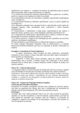significativos nos negócios, e resultados da empresa, de importância para as pessoas
nelas interessadas, entre os quais mencionamos os seguintes:
1º) os critérios de avaliação dos elementos patrimoniais (ativos e passivos) e os efeitos,
positivos e negativos, da mudança de critério de avaliação;
2º) as participações relevantes em controladas e coligadas, especificando a participação,
valor, avaliação etc.;
3º) as reavaliações facultativas efetuadas, especificando o ativo, os efeitos líquidos da
reavaliação etc.;
4º) as obrigações contraídas com a garantia de ativos, especificando-as pela espécie de
obrigação, garantia, valor, amortização, juros, vencimento e outras cláusulas
importantes etc.;
5º) financiamentos e empréstimos a longo prazo, especificando-os por espécie e
indicando valores, garantias, juros, outras obrigações contratuais significativas etc.;
6º) a composição do Capital Social, especificando classe, espécie e número de ações,
participação de acionistas residentes no país e no exterior etc.
7º) os efeitos, positivos e negativos, da constatação de erros cometidos em exercícios
anteriores, devidamente especificados;
8º) fatos significativos que influenciaram ou influenciarão negócios e resultados;
9º) enfim, qualquer informação importante sobre as demonstrações e a situação
patrimonial econômico-financeira que deva ser oferecida às pessoas interessadas na
empresa.

Exemplos e Comentários de Notas Explicativas
       A seguir, mostraremos vários exemplos de notas explicativas, procurando
evidenciar as mais comuns e efetuar, logo após cada uma delas, alguns comentários a
fim de facilitar seu entendimento.
       Sugerimos a leitura atenta desses exemplos, apesar de simples, para certa
familiarização com o assunto, e também porque eles evidenciam o nível mínimo
praticado hoje no Brasil para a empresa propiciar melhor condição de análise aos
usuários externos.

Nota nº 01 – Contexto Operacional
“A companhia dedica-se á comercialização de refrigerantes de diversas marcas, atuando
como distribuidora no atacado para os Estados das Regiões Sul e Sudeste do Brasil”.
Comentários: Nessa nota a empresa deve mostrar a qual atividade se dedica, de forma
sintética, de forma que facilite o entendimento de suas próprias demonstrações
contábeis e a análise de seu desempenho econômico-financeiro, inclusive dentro do
segmento econômico em que atua.

Nota nº 02 – Sumário das Principais Práticas Contábeis
a) Provisão para Devedores Duvidosos
Constituída em montante considerado suficiente para cobertura de possíveis perdas,
com base na experiência dos últimos dois anos e considerando um incremento da
iliquidez atual de aproximadamente 30% sobre essa experiência anterior.
b) Estoques
Avaliados pelo custo médio ponderado móvel, por seu valor nominal de aquisição;
ajustados, no caso das mercadorias, a valor de mercado , quando inferior, com base no
valor líquido de realização que considera, além dos impostos, as comissões de
vendedores e despesas com entrega. Os de manutenção e consumo não excedem ao
valor de reposição no mercado.


                                                                                       15
 