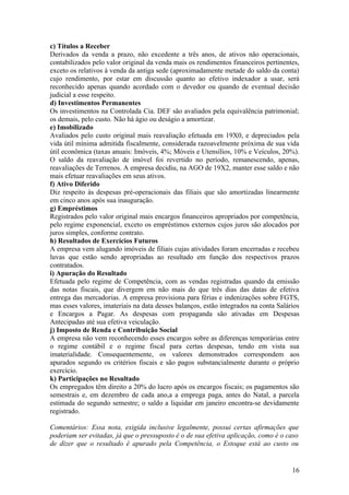 c) Títulos a Receber
Derivados da venda a prazo, não excedente a três anos, de ativos não operacionais,
contabilizados pelo valor original da venda mais os rendimentos financeiros pertinentes,
exceto os relativos à venda da antiga sede (aproximadamente metade do saldo da conta)
cujo rendimento, por estar em discussão quanto ao efetivo indexador a usar, será
reconhecido apenas quando acordado com o devedor ou quando de eventual decisão
judicial a esse respeito.
d) Investimentos Permanentes
Os investimentos na Controlada Cia. DEF são avaliados pela equivalência patrimonial;
os demais, pelo custo. Não há ágio ou deságio a amortizar.
e) Imobilizado
Avaliados pelo custo original mais reavaliação efetuada em 19X0, e depreciados pela
vida útil mínima admitida fiscalmente, considerada razoavelmente próxima de sua vida
útil econômica (taxas anuais: Imóveis, 4%; Móveis e Utensílios, 10% e Veículos, 20%).
O saldo da reavaliação de imóvel foi revertido no período, remanescendo, apenas,
reavaliações de Terrenos. A empresa decidiu, na AGO de 19X2, manter esse saldo e não
mais efetuar reavaliações em seus ativos.
f) Ativo Diferido
Diz respeito às despesas pré-operacionais das filiais que são amortizadas linearmente
em cinco anos após sua inauguração.
g) Empréstimos
Registrados pelo valor original mais encargos financeiros apropriados por competência,
pelo regime exponencial, exceto os empréstimos externos cujos juros são alocados por
juros simples, conforme contrato.
h) Resultados de Exercícios Futuros
A empresa vem alugando imóveis de filiais cujas atividades foram encerradas e recebeu
luvas que estão sendo apropriadas ao resultado em função dos respectivos prazos
contratados.
i) Apuração do Resultado
Efetuada pelo regime de Competência, com as vendas registradas quando da emissão
das notas fiscais, que divergem em não mais do que três dias das datas de efetiva
entrega das mercadorias. A empresa provisiona para férias e indenizações sobre FGTS,
mas esses valores, imateriais na data desses balanços, estão integrados na conta Salários
e Encargos a Pagar. As despesas com propaganda são ativadas em Despesas
Antecipadas até sua efetiva veiculação.
j) Imposto de Renda e Contribuição Social
A empresa não vem reconhecendo esses encargos sobre as diferenças temporárias entre
o regime contábil e o regime fiscal para certas despesas, tendo em vista sua
imaterialidade. Consequentemente, os valores demonstrados correspondem aos
apurados segundo os critérios fiscais e são pagos substancialmente durante o próprio
exercício.
k) Participações no Resultado
Os empregados têm direito a 20% do lucro após os encargos fiscais; os pagamentos são
semestrais e, em dezembro de cada ano,a a emprega paga, antes do Natal, a parcela
estimada do segundo semestre; o saldo a liquidar em janeiro encontra-se devidamente
registrado.

Comentários: Essa nota, exigida inclusive legalmente, possui certas afirmações que
poderiam ser evitadas, já que o pressuposto é o de sua efetiva aplicação, como é o caso
de dizer que o resultado é apurado pela Competência, o Estoque está ao custo ou


                                                                                      16
 