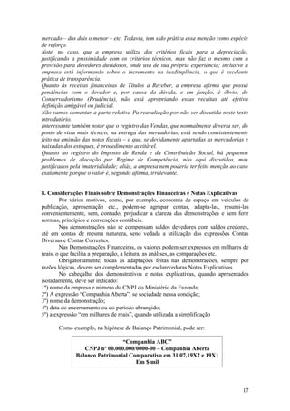 mercado – dos dois o menor – etc. Todavia, tem sido prática essa menção como espécie
de reforço.
Note, no caso, que a empresa utiliza dos critérios ficais para a depreciação,
justificando a proximidade com os critérios técnicos, mas não faz o mesmo com a
provisão para devedores duvidosos, onde usa de sua própria experiência; inclusive a
empresa está informando sobre o incremento na inadimplência, o que é excelente
prática de transparência.
Quanto às receitas financeiras de Títulos a Receber, a empresa afirma que possui
pendências com o devedor e, por causa da dúvida, e em função, é óbvio, do
Conservadorismo (Prudência), não está apropriando essas receitas até efetiva
definição amigável ou judicial.
Não vamos comentar a parte relativa Pa reavaliação por não ser discutida neste texto
introdutório.
Interessante também notar que o registro das Vendas, que normalmente deveria ser, do
ponto de vista mais técnico, na entrega das mercadorias, está sendo consistentemente
feito na emissão das notas fiscais – o que, se devidamente apartadas as mercadorias e
baixadas dos estoques, é procedimento aceitável.
Quanto ao registro do Imposto de Renda e da Contribuição Social, há pequenos
problemas de alocação por Regime de Competência, não aqui discutidos, mas
justificados pela imaterialidade; aliás, a empresa nem poderia ter feito menção ao caso
exatamente porque o valor é, segundo afirma, irrelevante.


8. Considerações Finais sobre Demonstrações Financeiras e Notas Explicativas
        Por vários motivos, como, por exemplo, economia de espaço em veículos de
publicação, apresentação etc., podem-se agrupar contas, adapta-las, resumi-las
convenientemente, sem, contudo, prejudicar a clareza das demonstrações e sem ferir
normas, princípios e convenções contábeis.
        Nas demonstrações não se compensam saldos devedores com saldos credores,
até em contas de mesma natureza, seno vedada a utilização das expressões Contas
Diversas e Contas Correntes.
        Nas Demonstrações Financeiras, os valores podem ser expressos em milhares de
reais, o que facilita a preparação, a leitura, as análises, as comparações etc.
        Obrigatoriamente, todas as adaptações feitas nas demonstrações, sempre por
razões lógicas, devem ser complementadas por esclarecedoras Notas Explicativas.
        No cabeçalho dos demonstrativos e notas explicativas, quando apresentados
isoladamente, deve ser indicado:
1º) nome da empresa e número do CNPJ do Ministério da Fazenda;
2º) A expressão “Companhia Aberta”, se sociedade nessa condição;
3º) nome da demonstração;
4º) data do encerramento ou do período abrangido;
5º) a expressão “em milhares de reais”, quando utilizada a simplificação

       Como exemplo, na hipótese de Balanço Patrimonial, pode ser:

                               “Companhia ABC”
                 CNPJ nº 00.000.000/0000-00 – Companhia Aberta
              Balanço Patrimonial Comparativo em 31.07.19X2 e 19X1
                                    Em $ mil



                                                                                    17
 