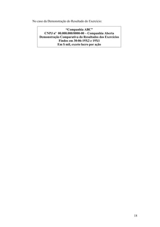 No caso da Demonstração do Resultado do Exercício:

                     “Companhia ABC”
       CNPJ nº 00.000.000/0000-00 – Companhia Aberta
     Demonstração Comparativa do Resultados dos Exercícios
                 Findos em 30-06-19X2 e 19X1
                Em $ mil, exceto lucro por ação




                                                             18
 