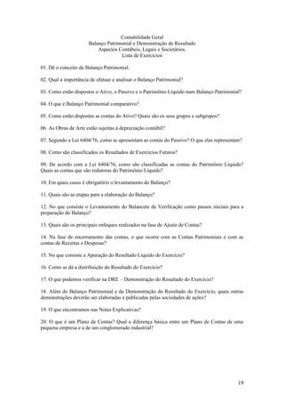 Contabilidade Geral
                      Balanço Patrimonial e Demonstração de Resultado
                          Aspectos Contábeis, Legais e Societários.
                                    Lista de Exercícios

01. Dê o conceito de Balanço Patrimonial.

02. Qual a importância de efetuar e analisar o Balanço Patrimonial?

03. Como estão dispostos o Ativo, o Passivo e o Patrimônio Líquido num Balanço Patrimonial?

04. O que é Balanço Patrimonial comparativo?

05. Como estão dispostas as contas do Ativo? Quais são os seus grupos e subgrupos?

06. As Obras de Arte estão sujeitas à depreciação contábil?

07. Segundo a Lei 6404/76, como se apresentam as contas do Passivo? O que elas representam?

08. Como são classificados os Resultados de Exercícios Futuros?

09. De acordo com a Lei 6404/76, como são classificadas as contas do Patrimônio Líquido?
Quais as contas que são redutoras do Patrimônio Líquido?

10. Em quais casos é obrigatório o levantamento do Balanço?

11. Quais são as etapas para a elaboração do Balanço?

12. No que consiste o Levantamento do Balancete de Verificação como passos iniciais para a
preparação do Balanço?

13. Quais são os principais enfoques realizados na fase de Ajuste de Contas?

14. Na fase de encerramento das contas, o que ocorre com as Contas Patrimoniais e com as
contas de Receitas e Despesas?

15. No que consiste a Apuração do Resultado Líquido do Exercício?

16. Como se dá a distribuição do Resultado do Exercício?

17. O que podemos verificar na DRE – Demonstração do Resultado do Exercício?

18. Além do Balanço Patrimonial e da Demonstração do Resultado do Exercício, quais outras
demonstrações deverão ser elaboradas e publicadas pelas sociedades de ações?

19. O que encontramos nas Notas Explicativas?

20. O que é um Plano de Contas? Qual a diferença básica entre um Plano de Contas de uma
pequena empresa e a de um conglomerado industrial?




                                                                                         19
 