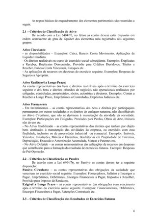 As regras básicas de enquadramento dos elementos patrimoniais são resumidas a
seguir.

2.1 – Critérios de Classificação do Ativo
       De acordo com a Lei 6404/76, no Ativo as contas devem estar dispostas em
ordem decrescente do grau de liquidez dos elementos nela registrados nos seguintes
grupos:

Ativo Circulante:
- as disponibilidades – Exemplos: Caixa, Bancos Conta Movimento, Aplicações de
Liquidez Imediata.
- Os direitos realizáveis no curso do exercício social subseqüente. Exemplos: Duplicatas
a Receber, Duplicatas Descontadas, Provisão para Créditos Duvidosos, Títulos a
Receber, Bancos Conta Vinculada, Estoques etc.
- As aplicações de recursos em despesas do exercício seguinte. Exemplos: Despesas de
Seguros a Apropriar.

Ativo Realizável a Longo Prazo:
As contas representativas dos bens e direitos realizáveis após o término do exercício
seguinte e dos bens e direitos oriundos de negócios não operacionais realizados por
coligadas, controladas, proprietários, sócios, acionistas e diretores. Exemplos: Contas a
Receber a Longo Prazo, Empréstimos a Controladas, Depósitos Judiciais etc.

Ativo Permanente
- Em Investimentos – as contas representativas dos bens e direitos por participações
permanentes em outras sociedades e os direitos de qualquer natureza, não classificáveis
no Ativo Circulante, que não se destinem à manutenção da atividade da sociedade.
Exemplos: Participações em Coligadas, Provisões para Perdas, Obras de Arte, Imóveis
não de uso etc.
- No Ativo Imobilizado – as contas representativas dos direitos que tenham por objeto
bens destinados à manutenção das atividades da empresa, ou exercidos com essa
finalidade, inclusive os de propriedade industrial ou comercial. Exemplos: Imóveis,
Veículos, Instalações, Móveis e Utensílios, Benfeitorias em Propriedade de Terceiros,
Depreciação, Exaustão e Amortização Acumulada, Marcas e Patentes etc.
- No Ativo Diferido – as contas representativas das aplicações de recursos em despesas
que contribuirão para a formação do resultado de exercícios futuros. Exemplo: Despesas
de Pré-Operação.

2.2 – Critérios de Classificação do Passivo
       De acordo com a Lei 6404/76, no Passivo as contas devem ter a seguinte
disposição:
Passivo Circulante – as contas representativas das obrigações da sociedade que
vencerem no exercício social seguinte. Exemplos: Fornecedores, Salários e Encargos a
Pagar, Empréstimos, Debêntures, Encargos Financeiros a Pagar, Impostos a Recolher,
Provisão para Imposto de Renda etc.
Exigível a Longo Prazo – as contas representativas das obrigações com vencimento
após o término do exercício social seguinte. Exemplos: Financiamentos, Debêntures,
Encargos Financeiros a Pagar, Retenções Contratuais etc.

2.3 – Critérios de Classificação dos Resultados de Exercícios Futuros


                                                                                       4
 