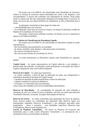 De acordo com a lei 6404/76, são classificadas como Resultados de Exercícios
Futuros as receitas de exercícios futuros diminuídas dos custos e das despesas a elas
correspondentes. É preciso não confundir com antecipações de clientes. Neste grupo
ficam os valores que não mais representam obrigações de entregar bens ou serviços; no
fundo, são lucros que, por algum problema de competência, só irão ao Resultado mais à
frente.
        As principais características deste grupo de contas são:
- a inexigibilidade para com terceiros;
- ser considerado como lucro de exercícios futuros, em função do princípio contábil do
Regime de Competência de Exercícios.
        Este grupo é muito pouco utilizado na prática. No Brasil, seu uso é significativo
apenas na atividade imobiliária.

2.4 – Critérios de Classificação do Patrimônio Líquido
        De acordo com a Lei 6404/76, são classificadas no Patrimônio Líquido as contas
representativas:
- dos investimentos dos proprietários na sociedade;
- de valores recebidos como doações e subvenções para investimento;
- das reservas oriundas de lucros; e
- das reservas provenientes de reavaliação de Ativos.

       As contas pertencentes ao Patrimônio Líquido estão distribuídas nos seguintes
grupos:

Capital Social – As contas representativas do Capital subscrito e, por dedução, a
parcela ainda não realizada. As principais contas pertencentes a este grupo são Capita e
Capital a Integralizar (esta como redutora daquela).

Reservas de Capital – As contas que registrarem:
- os valores recebidos, a título de ágio na subscrição de ações, que ultrapassarem a
importância destinada à formação do Capital Social;
- o produto da alienação de partes beneficiárias e bônus de subscrição;
- o prêmio recebido na emissão de debêntures;
- as doações e as subvenções para investimentos.
(estas contas são estudadas no nível da Contabilidade Intermediária)

Reservas de Reavaliação – As contrapartidas de aumentos de valor atribuído a
elementos do ativo em virtude de novas avaliações, com base em laudo aprovado pela
Assembléia Geral dos Acionistas. Exemplo: Reavaliação de Imóveis.

Reservas de Lucros – As contas constituídas pela apropriação de lucros da empresa.
Essas reservas podem ser constituídas por imposição legal (Reserva legal), por
determinação estatutária (Reservas Estatutárias) e por propostas aprovadas pelos
proprietários – sócios e acionistas – com finalidades específicas (Reservas para
Contingências, Reservas para Expansão etc)
Lucros ou Prejuízos Acumulados – Os lucros ou Prejuízos do Exercício são
transferidos para a conta Lucros (Prejuízos) Acumulados e ai permanecem até a
destinação do lucro ou amortização do prejuízo.




                                                                                       5
 