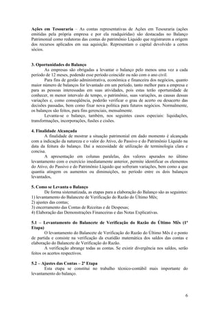 Ações em Tesouraria – As contas representativas de Ações em Tesouraria (ações
emitidas pela própria empresa e por ela readquiridas) são destacadas no Balanço
Patrimonial como redutoras das contas do patrimônio Líquido que registrarem a origem
dos recursos aplicados em sua aquisição. Representam o capital devolvido a certos
sócios.


3. Oportunidades do Balanço
        As empresas são obrigadas a levantar o balanço pelo menos uma vez a cada
período de 12 meses, podendo esse período coincidir ou não com o ano civil.
        Para fins de gestão administrativa, econômica e financeira dos negócios, quanto
maior número de balanços for levantado em um período, tanto melhor para a empresa e
para as pessoas interessadas em suas atividades, pois estas terão oportunidade de
conhecer, m menor intervalo de tempo, o patrimônio, suas variações, as causas dessas
variações e, como conseqüência, poderão verificar o grau de acerto ou desacerto das
decisões passadas, bem como fixar nova política para futuros negócios. Normalmente,
os balanços são feitos, para fins gerenciais, mensalmente.
        Levanta-se o balanço, também, nos seguintes casos especiais: liquidações,
transformações, incorporações, fusões e cisões.

4. Finalidade Alcançada
       A finalidade de mostrar a situação patrimonial em dado momento é alcançada
com a indicação da natureza e o valor do Ativo, do Passivo e do Patrimônio Líquido na
data da feitura do balanço. Daí a necessidade de utilização de terminologia clara e
concisa.
       A apresentação em colunas paralelas, dos valores apurados no último
levantamento com o exercício imediatamente anterior, permite identificar os elementos
do Ativo, do Passivo e do Patrimônio Líquido que sofreram variações, bem como a que
quantia atingem os aumentos ou diminuições, no período entre os dois balanços
levantados,

5. Como se Levanta o Balanço
        De forma sistematizada, as etapas para a elaboração do Balanço são as seguintes:
1) levantamento do Balancete de Verificação do Razão do Último Mês;
2) ajustes das contas;
3) encerramento das Contas de Receitas e de Despesas;
4) Elaboração das Demonstrações Financeiras e das Notas Explicativas.

5.1 – Levantamento do Balancete de Verificação do Razão do Último Mês (1ª
Etapa)
        O levantamento do Balancete de Verificação do Razão do Último Mês é o ponto
de partida e consiste na verificação da exatidão matemática dos saldos das contas e
elaboração do Balancete de Verificação do Razão.
        A verificação abrange todas as contas. Se existir divergência nos saldos, serão
feitos os acertos respectivos.

5.2 – Ajustes das Contas – 2ª Etapa
       Esta etapa se constitui no trabalho técnico-contábil mais importante do
levantamento do balanço.



                                                                                      6
 