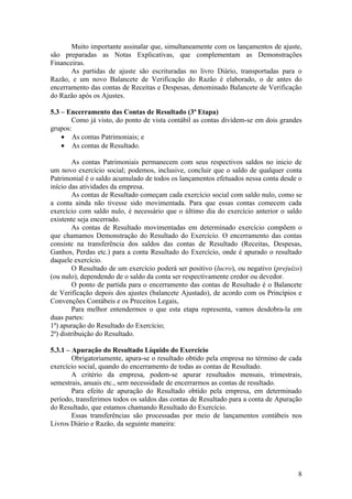 Muito importante assinalar que, simultaneamente com os lançamentos de ajuste,
são preparadas as Notas Explicativas, que complementam as Demonstrações
Financeiras.
       As partidas de ajuste são escrituradas no livro Diário, transportadas para o
Razão, e um novo Balancete de Verificação do Razão é elaborado, o de antes do
encerramento das contas de Receitas e Despesas, denominado Balancete de Verificação
do Razão após os Ajustes.

5.3 – Encerramento das Contas de Resultado (3ª Etapa)
       Como já visto, do ponto de vista contábil as contas dividem-se em dois grandes
grupos:
    • As contas Patrimoniais; e
    • As contas de Resultado.

        As contas Patrimoniais permanecem com seus respectivos saldos no inicio de
um novo exercício social; podemos, inclusive, concluir que o saldo de qualquer conta
Patrimonial é o saldo acumulado de todos os lançamentos efetuados nessa conta desde o
início das atividades da empresa.
        As contas de Resultado começam cada exercício social com saldo nulo, como se
a conta ainda não tivesse sido movimentada. Para que essas contas comecem cada
exercício com saldo nulo, é necessário que o último dia do exercício anterior o saldo
existente seja encerrado.
        As contas de Resultado movimentadas em determinado exercício compõem o
que chamamos Demonstração do Resultado do Exercício. O encerramento das contas
consiste na transferência dos saldos das contas de Resultado (Receitas, Despesas,
Ganhos, Perdas etc.) para a conta Resultado do Exercício, onde é apurado o resultado
daquele exercício.
        O Resultado de um exercício poderá ser positivo (lucro), ou negativo (prejuízo)
(ou nulo), dependendo de o saldo da conta ser respectivamente credor ou devedor.
        O ponto de partida para o encerramento das contas de Resultado é o Balancete
de Verificação depois dos ajustes (balancete Ajustado), de acordo com os Princípios e
Convenções Contábeis e os Preceitos Legais,
        Para melhor entendermos o que esta etapa representa, vamos desdobra-la em
duas partes:
1ª) apuração do Resultado do Exercício;
2ª) distribuição do Resultado.

5.3.1 – Apuração do Resultado Líquido do Exercício
        Obrigatoriamente, apura-se o resultado obtido pela empresa no término de cada
exercício social, quando do encerramento de todas as contas de Resultado.
        A critério da empresa, podem-se apurar resultados mensais, trimestrais,
semestrais, anuais etc., sem necessidade de encerrarmos as contas de resultado.
        Para efeito de apuração do Resultado obtido pela empresa, em determinado
período, transferimos todos os saldos das contas de Resultado para a conta de Apuração
do Resultado, que estamos chamando Resultado do Exercício.
        Essas transferências são processadas por meio de lançamentos contábeis nos
Livros Diário e Razão, da seguinte maneira:




                                                                                     8
 