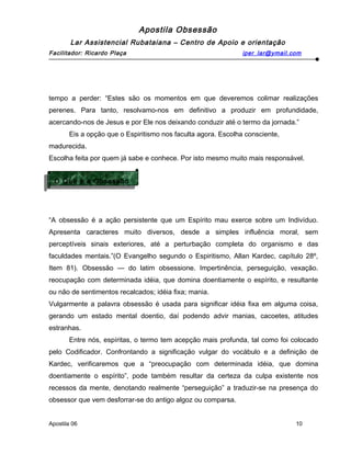 Apostila Obsessão
Lar Assistencial Rubataiana – Centro de Apoio e orientação
Facilitador: Ricardo Plaça iper_lar@ymail.com
tempo a perder: “Estes são os momentos em que deveremos colimar realizações
perenes. Para tanto, resolvamo-nos em definitivo a produzir em profundidade,
acercando-nos de Jesus e por Ele nos deixando conduzir até o termo da jornada.”
Eis a opção que o Espiritismo nos faculta agora. Escolha consciente,
madurecida.
Escolha feita por quem já sabe e conhece. Por isto mesmo muito mais responsável.
“A obsessão é a ação persistente que um Espírito mau exerce sobre um Indivíduo.
Apresenta caracteres muito diversos, desde a simples influência moral, sem
perceptíveis sinais exteriores, até a perturbação completa do organismo e das
faculdades mentais.”(O Evangelho segundo o Espiritismo, Allan Kardec, capítulo 28º,
Item 81). Obsessão — do latim obsessione. Impertinência, perseguição, vexação.
reocupação com determinada idéia, que domina doentiamente o espírito, e resultante
ou não de sentimentos recalcados; idéia fixa; mania.
Vulgarmente a palavra obsessão é usada para significar idéia fixa em alguma coisa,
gerando um estado mental doentio, daí podendo advir manias, cacoetes, atitudes
estranhas.
Entre nós, espíritas, o termo tem acepção mais profunda, tal como foi colocado
pelo Codificador. Confrontando a significação vulgar do vocábulo e a definição de
Kardec, verificaremos que a “preocupação com determinada idéia, que domina
doentiamente o espírito”, pode também resultar da certeza da culpa existente nos
recessos da mente, denotando realmente “perseguição” a traduzir-se na presença do
obsessor que vem desforrar-se do antigo algoz ou comparsa.
Apostila 06 10
O Que é a Obsessão
O Que é a Obsessão
 