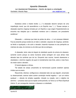 Apostila Obsessão
Lar Assistencial Rubataiana – Centro de Apoio e orientação
Facilitador: Ricardo Plaça iper_lar@ymail.com
Esclarece ainda o mestre lionês: (...) “a obsessão decorre sempre de uma
imperfeição moral, que dá ascendência a um Espírito mau.” (...) “Quase sempre a
obsessão exprime vingança tomada por um Espírito e cuja origem freqüentemente se
encontra nas relações que o obsidiado manteve com o obsessor, em precedente
existência.”
Obsessão — cobrança que bate às portas da alma — é um processo bilateral.
Faz-se presente porque existe de um lado o cobrador, sequioso de vingança, sentindo-
se ferido e injustiçado, e de outro o devedor, trazendo impresso no seu perispírito as
matrizes da culpa, do remorso ou do ódio que não se extinguiu.
A obsessão, tanto vista do ângulo do obsidiado quanto do prisma do obsessor,
somente ocorre porque os seres humanos ainda carregam em suas almas mais
elevada taxa de sombras que de luz. Enquanto isso ocorrer, haverá obsessores e
obsidiados: o domínio negativo de quem é mentalmente mais forte, sobre o mais fraco;
do credor sobre o devedor.
E haverá algozes e vítimas.
Tal estado de coisas unicamente se harmonizará quando existirem apenas
irmãos que se amem.
Resumindo, diremos: configura-se a obsessão toda vez que alguém, encarnado
ou desencarnado, exercer sobre outrem constrição mental negativa — por um motivo
qualquer — através de simples sugestão, indução ou coação, com o objetivo de
domínio — processo esse que se repete continuamente, na Terra ou no Plano Espiritual
inferior. E, por conseguinte, teremos o obsessor e o obsidiado.
Apostila 06 11
Gradação Das Obsessões
Gradação Das Obsessões
 