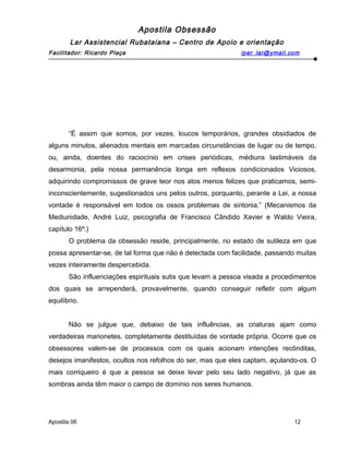 Apostila Obsessão
Lar Assistencial Rubataiana – Centro de Apoio e orientação
Facilitador: Ricardo Plaça iper_lar@ymail.com
“É assim que somos, por vezes, loucos temporários, grandes obsidiados de
alguns minutos, alienados mentais em marcadas circunstâncias de lugar ou de tempo,
ou, ainda, doentes do raciocínio em crises periódicas, médiuns lastimáveis da
desarmonia, pela nossa permanência longa em reflexos condicionados Viciosos,
adquirindo compromissos de grave teor nos atos menos felizes que praticamos, semi-
inconscientemente, sugestionados uns pelos outros, porquanto, perante a Lei, a nossa
vontade é responsável em todos os ossos problemas de sintonia.” (Mecanismos da
Mediunidade, André Luiz, psicografia de Francisco Cândido Xavier e Waldo Vieira,
capítulo 16º.)
O problema da obsessão reside, principalmente, no estado de sutileza em que
possa apresentar-se, de tal forma que não é detectada com facilidade, passando muitas
vezes inteiramente despercebida.
São influenciações espirituais sutis que levam a pessoa visada a procedimentos
dos quais se arrependerá, provavelmente, quando conseguir refletir com algum
equilíbrio.
Não se julgue que, debaixo de tais influências, as criaturas ajam como
verdadeiras marionetes, completamente destituídas de vontade própria. Ocorre que os
obsessores valem-se de processos com os quais acionam intenções recônditas,
desejos imanifestos, ocultos nos refolhos do ser, mas que eles captam, açulando-os. O
mais corriqueiro é que a pessoa se deixe levar pelo seu lado negativo, já que as
sombras ainda têm maior o campo de domínio nos seres humanos.
Apostila 06 12
 