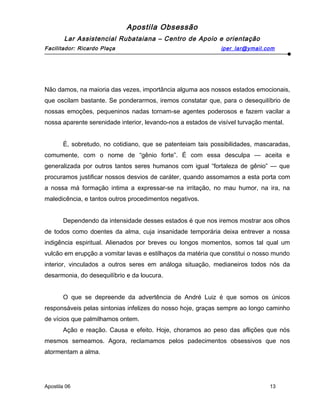 Apostila Obsessão
Lar Assistencial Rubataiana – Centro de Apoio e orientação
Facilitador: Ricardo Plaça iper_lar@ymail.com
Não damos, na maioria das vezes, importância alguma aos nossos estados emocionais,
que oscilam bastante. Se ponderarmos, iremos constatar que, para o desequilíbrio de
nossas emoções, pequeninos nadas tornam-se agentes poderosos e fazem vacilar a
nossa aparente serenidade interior, levando-nos a estados de visível turvação mental.
É, sobretudo, no cotidiano, que se patenteiam tais possibilidades, mascaradas,
comumente, com o nome de “gênio forte”. É com essa desculpa — aceita e
generalizada por outros tantos seres humanos com igual “fortaleza de gênio” — que
procuramos justificar nossos desvios de caráter, quando assomamos a esta porta com
a nossa má formação intima a expressar-se na irritação, no mau humor, na ira, na
maledicência, e tantos outros procedimentos negativos.
Dependendo da intensidade desses estados é que nos iremos mostrar aos olhos
de todos como doentes da alma, cuja insanidade temporária deixa entrever a nossa
indigência espiritual. Alienados por breves ou longos momentos, somos tal qual um
vulcão em erupção a vomitar lavas e estilhaços da matéria que constitui o nosso mundo
interior, vinculados a outros seres em análoga situação, medianeiros todos nós da
desarmonia, do desequilíbrio e da loucura.
O que se depreende da advertência de André Luiz é que somos os únicos
responsáveis pelas sintonias infelizes do nosso hoje, graças sempre ao longo caminho
de vícios que palmilhamos ontem.
Ação e reação. Causa e efeito. Hoje, choramos ao peso das aflições que nós
mesmos semeamos. Agora, reclamamos pelos padecimentos obsessivos que nos
atormentam a alma.
Apostila 06 13
 