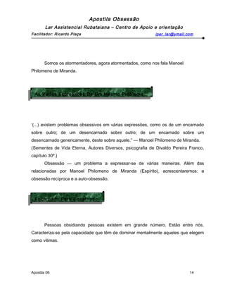 Apostila Obsessão
Lar Assistencial Rubataiana – Centro de Apoio e orientação
Facilitador: Ricardo Plaça iper_lar@ymail.com
Somos os atormentadores, agora atormentados, como nos fala Manoel
Philomeno de Miranda.
‘(...) existem problemas obsessivos em várias expressões, como os de um encarnado
sobre outro; de um desencarnado sobre outro; de um encarnado sobre um
desencarnado genericamente, deste sobre aquele.” — Manoel Philomeno de Miranda.
(Sementes de Vida Eterna, Autores Diversos, psicografia de Divaldo Pereira Franco,
capítulo 30º.)
Obsessão — um problema a expressar-se de várias maneiras. Além das
relacionadas por Manoel Philomeno de Miranda (Espírito), acrescentaremos: a
obsessão recíproca e a auto-obsessão.
Pessoas obsidiando pessoas existem em grande número. Estão entre nós.
Caracteriza-se pela capacidade que têm de dominar mentalmente aqueles que elegem
como vitimas.
Apostila 06 14
Encarnado Para Encarnado
Encarnado Para Encarnado
As Várias Expressões De Um Mesmo Problema
As Várias Expressões De Um Mesmo Problema
 