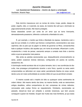Apostila Obsessão
Lar Assistencial Rubataiana – Centro de Apoio e orientação
Facilitador: Ricardo Plaça iper_lar@ymail.com
Este domínio mascara-se com os nomes de ciúme, inveja, paixão, desejo de
poder, orgulho, ódio, e é exercido, às vezes, de maneira tão sutil que o dominado se
julga extremamente amado. Até mesmo protegido.
Essas obsessões correm por conta de um amor que se torna tiranizante,
demasiadamente possessivo, tolhendo e sufocando a liberdade do outro.
É, por exemplo, o marido que limita a liberdade da esposa, mantendo-a sob o
jugo de sua vontade; é a mulher que tiraniza o companheiro, escravizando-o aos seus
caprichos; são os pais que se julgam no direito de governar os filhos, cerceando-lhes
toda e qualquer iniciativa; são aqueles que, em nome da amizade, influenciam o outro,
mudando-lhe o modo de pensar, exercendo sempre a vontade mais forte o domínio
sobre a que se apresentar mais passiva.
São ainda as paixões escravizantes que, desequilibrando emocionalmente os
seres, podem ocasionar dramas dolorosos, configurados em pactos de suicídio,
assassínios, etc.
A dominação mental acontece não só no plano terrestre, isto é, nas ocorrências do dia-
a-dia, mas prossegue principalmente durante o sono físico, quando os seres assim
comprometidos se defrontam em corpo astral, parcialmente libertos do corpo carnal,
dando curso em maior profundidade ao conúbio infeliz em que se permitiram enredar.
O mesmo sucede sob o império do ódio ou quaisquer outros sentimentos de
ordem inferior. Até mesmo dentro dos lares, na mesma família, onde se reencontram
antigos desafetos, velhos companheiros do mal, comparsas de crimes nefandos,
convocados pela Justiça Divina ao reajustamento. Entretanto, escravizados ao
passado, deixam-se levar por antipatia e aversão recíprocas, que bem poucos
conseguem superar de imediato. Surgem daí muitas das rixas familiares, já que esses
Apostila 06 15
 