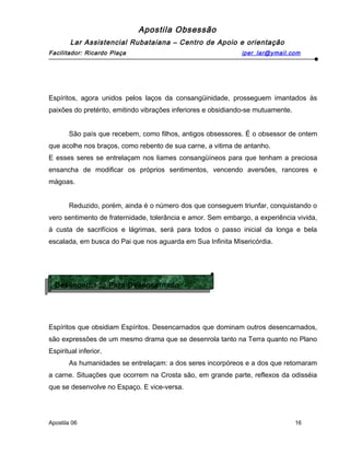 Apostila Obsessão
Lar Assistencial Rubataiana – Centro de Apoio e orientação
Facilitador: Ricardo Plaça iper_lar@ymail.com
Espíritos, agora unidos pelos laços da consangüinidade, prosseguem imantados às
paixões do pretérito, emitindo vibrações inferiores e obsidiando-se mutuamente.
São país que recebem, como filhos, antigos obsessores. É o obsessor de ontem
que acolhe nos braços, como rebento de sua carne, a vitima de antanho.
E esses seres se entrelaçam nos liames consangüíneos para que tenham a preciosa
ensancha de modificar os próprios sentimentos, vencendo aversões, rancores e
mágoas.
Reduzido, porém, ainda é o número dos que conseguem triunfar, conquistando o
vero sentimento de fraternidade, tolerância e amor. Sem embargo, a experiência vivida,
à custa de sacrifícios e lágrimas, será para todos o passo inicial da longa e bela
escalada, em busca do Pai que nos aguarda em Sua Infinita Misericórdia.
Espíritos que obsidiam Espíritos. Desencarnados que dominam outros desencarnados,
são expressões de um mesmo drama que se desenrola tanto na Terra quanto no Plano
Espiritual inferior.
As humanidades se entrelaçam: a dos seres incorpóreos e a dos que retomaram
a carne. Situações que ocorrem na Crosta são, em grande parte, reflexos da odisséia
que se desenvolve no Espaço. E vice-versa.
Apostila 06 16
Desencarnado Para Desencarnado
Desencarnado Para Desencarnado
 