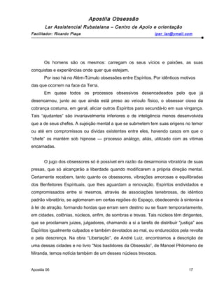 Apostila Obsessão
Lar Assistencial Rubataiana – Centro de Apoio e orientação
Facilitador: Ricardo Plaça iper_lar@ymail.com
Os homens são os mesmos: carregam os seus vícios e paixões, as suas
conquistas e experiências onde quer que estejam.
Por isso há no Além-Túmulo obsessões entre Espíritos. Por idênticos motivos
das que ocorrem na face da Terra.
Em quase todos os processos obsessivos desencadeados pelo que já
desencarnou, junto ao que ainda está preso ao veículo físico, o obsessor cioso da
cobrança costuma, em geral, aliciar outros Espíritos para secundá-lo em sua vingança.
Tais “ajudantes” são invariavelmente inferiores e de inteligência menos desenvolvida
que a de seus chefes. A sujeição mental a que se submetem tem suas origens no temor
ou até em compromissos ou dividas existentes entre eles, havendo casos em que o
“chefe” os mantém sob hipnose — processo análogo, aliás, utilizado com as vitimas
encarnadas.
O jugo dos obsessores só é possível em razão da desarmonia vibratória de suas
presas, que só alcançarão a liberdade quando modificarem a própria direção mental.
Certamente recebem, tanto quanto os obsessores, vibrações amorosas e equilibradas
dos Benfeitores Espirituais, que lhes aguardam a renovação. Espíritos endividados e
compromissados entre si mesmos, através de associações tenebrosas, de idêntico
padrão vibratório, se aglomeram em certas regiões do Espaço, obedecendo à sintonia e
à lei de atração, formando hordas que erram sem destino ou se fixam temporariamente,
em cidades, colônias, núcleos, enfim, de sombras e trevas. Tais núcleos têm dirigentes,
que se proclamam juizes, julgadores, chamando a si a tarefa de distribuir “justiça” aos
Espíritos igualmente culpados e também devotados ao mal, ou endurecidos pela revolta
e pela descrença. Na obra “Libertação”, de André Luiz, encontramos a descrição de
uma dessas cidades e no livro “Nos bastidores da Obsessão”, de Manoel Philomeno de
Miranda, temos notícia também de um desses núcleos trevosos.
Apostila 06 17
 