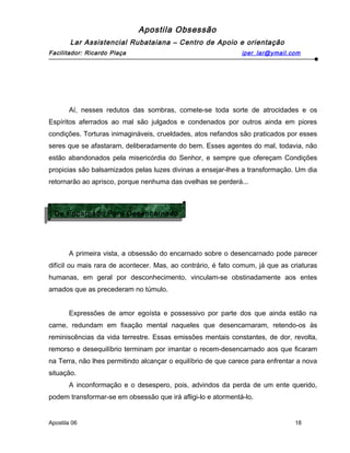 Apostila Obsessão
Lar Assistencial Rubataiana – Centro de Apoio e orientação
Facilitador: Ricardo Plaça iper_lar@ymail.com
Aí, nesses redutos das sombras, comete-se toda sorte de atrocidades e os
Espíritos aferrados ao mal são julgados e condenados por outros ainda em piores
condições. Torturas inimagináveis, crueldades, atos nefandos são praticados por esses
seres que se afastaram, deliberadamente do bem. Esses agentes do mal, todavia, não
estão abandonados pela misericórdia do Senhor, e sempre que ofereçam Condições
propicias são balsamizados pelas luzes divinas a ensejar-lhes a transformação. Um dia
retornarão ao aprisco, porque nenhuma das ovelhas se perderá...
A primeira vista, a obsessão do encarnado sobre o desencarnado pode parecer
difícil ou mais rara de acontecer. Mas, ao contrário, é fato comum, já que as criaturas
humanas, em geral por desconhecimento, vinculam-se obstinadamente aos entes
amados que as precederam no túmulo.
Expressões de amor egoísta e possessivo por parte dos que ainda estão na
carne, redundam em fixação mental naqueles que desencarnaram, retendo-os às
reminiscências da vida terrestre. Essas emissões mentais constantes, de dor, revolta,
remorso e desequilíbrio terminam por imantar o recem-desencarnado aos que ficaram
na Terra, não lhes permitindo alcançar o equilíbrio de que carece para enfrentar a nova
situação.
A inconformação e o desespero, pois, advindos da perda de um ente querido,
podem transformar-se em obsessão que irá afligi-lo e atormentá-lo.
Apostila 06 18
De Encarnado Para Desencarnado
De Encarnado Para Desencarnado
 
