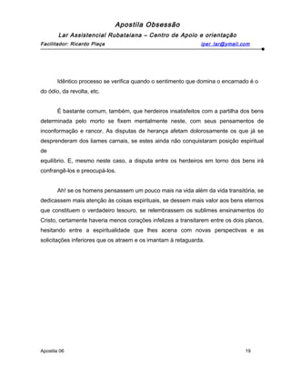 Apostila Obsessão
Lar Assistencial Rubataiana – Centro de Apoio e orientação
Facilitador: Ricardo Plaça iper_lar@ymail.com
Idêntico processo se verifica quando o sentimento que domina o encarnado é o
do ódio, da revolta, etc.
É bastante comum, também, que herdeiros insatisfeitos com a partilha dos bens
determinada pelo morto se fixem mentalmente neste, com seus pensamentos de
inconformação e rancor. As disputas de herança afetam dolorosamente os que já se
desprenderam dos liames carnais, se estes ainda não conquistaram posição espiritual
de
equilíbrio. E, mesmo neste caso, a disputa entre os herdeiros em torno dos bens irá
confrangê-los e preocupá-los.
Ah! se os homens pensassem um pouco mais na vida além da vida transitória, se
dedicassem mais atenção às coisas espirituais, se dessem mais valor aos bens eternos
que constituem o verdadeiro tesouro, se relembrassem os sublimes ensinamentos do
Cristo, certamente haveria menos corações infelizes a transitarem entre os dois planos,
hesitando entre a espiritualidade que lhes acena com novas perspectivas e as
solicitações inferiores que os atraem e os imantam à retaguarda.
Apostila 06 19
 