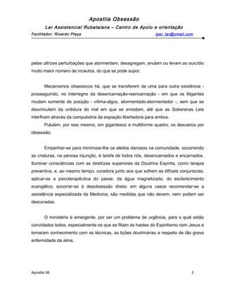Apostila Obsessão
Lar Assistencial Rubataiana – Centro de Apoio e orientação
Facilitador: Ricardo Plaça iper_lar@ymail.com
pelas ultrizes perturbações que atormentam, desagregam, anulam ou levam ao suicídio
muito maior número de incautos, do que se pode supor.
Mecanismos obsessivos há, que se transferem de uma para outra existência -
prosseguindo, no interregno da desencarnação-reencarnação - em que os litigantes
mudam somente de posição - vítima-algoz, atormentado-atormentador -, sem que se
desvinculem da urdidura do mal em que se enredam, até que as Soberanas Leis
interfiram através da compulsória da expiação libertadora para ambos.
Pululam, por isso mesmo, em gigantesco e multiforme quadro, os desvarios por
obsessão.
Empenhar-se para minimizar-lhe os eleitos danosos na comunidade, socorrendo
as criaturas, na penosa injunção, é tarefa de todos nós, desencarnados e encarnados.
Iluminar consciências com as diretrizes superiores da Doutrina Espírita, como terapia
preventiva, e, ao mesmo tempo, curadora junto aos que sofrem as difíceis conjunturas;
aplicar-se a psicoterapêutica do passe, da água magnetizada, do esclarecimento
evangélico; socorrer-se à desobsessão direta; em alguns casos recomendar-se a
assistência especializada da Medicina, são medidas que não devem, nem podem ser
descuradas.
O ministério é emergente, por ser um problema de urgência, para o qual estão
convidados todos, especialmente os que se filiam ás hastes do Espiritismo com Jesus e
tomaram conhecimento com as técnicas, as lições doutrinárias a respeito de tão grave
enfermidade da alma.
Apostila 06 2
 