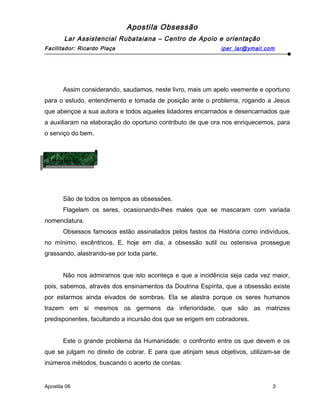 Apostila Obsessão
Lar Assistencial Rubataiana – Centro de Apoio e orientação
Facilitador: Ricardo Plaça iper_lar@ymail.com
Assim considerando, saudamos, neste livro, mais um apelo veemente e oportuno
para o estudo, entendimento e tomada de posição ante o problema, rogando a Jesus
que abençoe a sua autora e todos aqueles lidadores encarnados e desencarnados que
a auxiliaram na elaboração do oportuno contributo de que ora nos enriquecemos, para
o serviço do bem.
São de todos os tempos as obsessões.
Flagelam os seres, ocasionando-lhes males que se mascaram com variada
nomenclatura.
Obsessos famosos estão assinalados pelos fastos da História como indivíduos,
no mínimo, excêntricos. E, hoje em dia, a obsessão sutil ou ostensiva prossegue
grassando, alastrando-se por toda parte.
Não nos admiramos que isto aconteça e que a incidência seja cada vez maior,
pois, sabemos, através dos ensinamentos da Doutrina Espírita, que a obsessão existe
por estarmos ainda eivados de sombras. Ela se alastra porque os seres humanos
trazem em si mesmos os germens da inferioridade, que são as matrizes
predisponentes, facultando a incursão dos que se erigem em cobradores.
Este o grande problema da Humanidade: o confronto entre os que devem e os
que se julgam no direito de cobrar. E para que atinjam seus objetivos, utilizam-se de
inúmeros métodos, buscando o acerto de contas.
Apostila 06 3
Introdução
Introdução
 