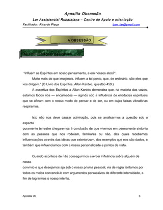 Apostila Obsessão
Lar Assistencial Rubataiana – Centro de Apoio e orientação
Facilitador: Ricardo Plaça iper_lar@ymail.com
“Influem os Espíritos em nosso pensamento, e em nossos atos?”.
Muito mais do que imaginais. influem a tal ponto, que, de ordinário, são eles que
vos dirigem.” (O Livro dos Espíritos, Allan Kardec, questão 459.)
A assertiva dos Espíritos a Allan Kardec demonstra que, na maioria das vezes,
estamos todos nós — encarnados — agindo sob a influência de entidades espirituais
que se afinam com o nosso modo de pensar e de ser, ou em cujas faixas vibratórias
respiramos.
Isto não nos deve causar admiração, pois se analisarmos a questão sob o
aspecto
puramente terrestre chegaremos à conclusão de que vivemos em permanente sintonia
com as pessoas que nos rodeiam, familiares ou não, das quais recebemos
influenciações através das idéias que exteriorizam, dos exemplos que nos são dados, e
também que influenciamos com a nossa personalidade e pontos de vista.
Quando acontece de não conseguirmos exercer influência sobre alguém de
nosso
convívio e que desejamos aja sob o nosso prisma pessoal, via de regra tentamos por
todos os meios convencê-lo com argumentos persuasivos de diferente intensidade, a
fim de lograrmos o nosso intento.
Apostila 06 6
A OBSESSÃO
A OBSESSÃO
As Influenciaçoes Espirituais
As Influenciaçoes Espirituais
 