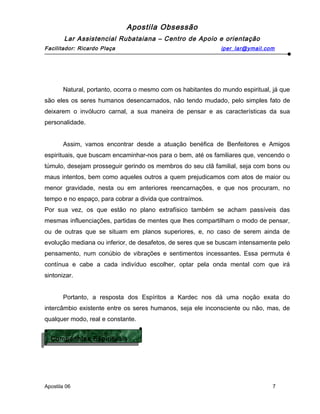 Apostila Obsessão
Lar Assistencial Rubataiana – Centro de Apoio e orientação
Facilitador: Ricardo Plaça iper_lar@ymail.com
Natural, portanto, ocorra o mesmo com os habitantes do mundo espiritual, já que
são eles os seres humanos desencarnados, não tendo mudado, pelo simples fato de
deixarem o invólucro carnal, a sua maneira de pensar e as características da sua
personalidade.
Assim, vamos encontrar desde a atuação benéfica de Benfeitores e Amigos
espirituais, que buscam encaminhar-nos para o bem, até os familiares que, vencendo o
túmulo, desejam prosseguir gerindo os membros do seu clã familial, seja com bons ou
maus intentos, bem como aqueles outros a quem prejudicamos com atos de maior ou
menor gravidade, nesta ou em anteriores reencarnações, e que nos procuram, no
tempo e no espaço, para cobrar a divida que contraímos.
Por sua vez, os que estão no plano extrafísico também se acham passíveis das
mesmas influenciações, partidas de mentes que lhes compartilham o modo de pensar,
ou de outras que se situam em planos superiores, e, no caso de serem ainda de
evolução mediana ou inferior, de desafetos, de seres que se buscam intensamente pelo
pensamento, num conúbio de vibrações e sentimentos incessantes. Essa permuta é
contínua e cabe a cada indivíduo escolher, optar pela onda mental com que irá
sintonizar.
Portanto, a resposta dos Espíritos a Kardec nos dá uma noção exata do
intercâmbio existente entre os seres humanos, seja ele inconsciente ou não, mas, de
qualquer modo, real e constante.
Apostila 06 7
Companhias Espirituais
Companhias Espirituais
 