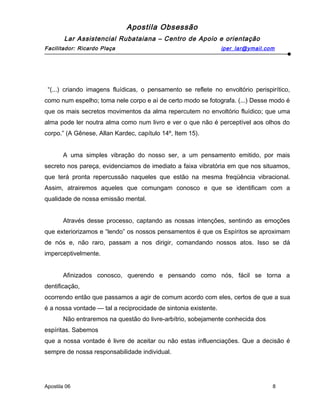 Apostila Obsessão
Lar Assistencial Rubataiana – Centro de Apoio e orientação
Facilitador: Ricardo Plaça iper_lar@ymail.com
“(...) criando imagens fluídicas, o pensamento se reflete no envoltório perispirítico,
como num espelho; toma nele corpo e aí de certo modo se fotografa. (...) Desse modo é
que os mais secretos movimentos da alma repercutem no envoltório fluídico; que uma
alma pode ler noutra alma como num livro e ver o que não é perceptível aos olhos do
corpo.” (A Gênese, Allan Kardec, capítulo 14º, Item 15).
A uma simples vibração do nosso ser, a um pensamento emitido, por mais
secreto nos pareça, evidenciamos de imediato a faixa vibratória em que nos situamos,
que terá pronta repercussão naqueles que estão na mesma freqüência vibracional.
Assim, atrairemos aqueles que comungam conosco e que se identificam com a
qualidade de nossa emissão mental.
Através desse processo, captando as nossas intenções, sentindo as emoções
que exteriorizamos e “lendo” os nossos pensamentos é que os Espíritos se aproximam
de nós e, não raro, passam a nos dirigir, comandando nossos atos. Isso se dá
imperceptivelmente.
Afinizados conosco, querendo e pensando como nós, fácil se torna a
dentificação,
ocorrendo então que passamos a agir de comum acordo com eles, certos de que a sua
é a nossa vontade — tal a reciprocidade de sintonia existente.
Não entraremos na questão do livre-arbítrio, sobejamente conhecida dos
espíritas. Sabemos
que a nossa vontade é livre de aceitar ou não estas influenciações. Que a decisão é
sempre de nossa responsabilidade individual.
Apostila 06 8
 