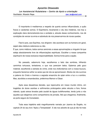Apostila Obsessão
Lar Assistencial Rubataiana – Centro de Apoio e orientação
Facilitador: Ricardo Plaça iper_lar@ymail.com
O importante é meditarmos a respeito de quanto somos influenciáveis, e quão
fracos e vacilantes somos. O Espiritismo, levantando o véu dos mistérios, nos traz a
explicação clara demonstrando-nos a verdade e, através desse conhecimento, nos dá
condições de vencer os erros e sobretudo de nos preservarmos de novas quedas.
Fácil é pois, aos Espíritos, nos dirigirem. Isto acontece com os homens em geral,
sejam eles médiuns ostensivos ou não.
É que, como médiuns, todos somos sensíveis a essas aproximações e ninguém há que
esteja absolutamente livre de influenciações espirituais. Escolher a nossa companhia
espiritual é de nossa exclusiva responsabilidade. Somos livres para a opção.
No passado, sabemo-lo hoje, escolhemos o lado das sombras, trilhando
caminhos tortuosos, tentadores, e que nos pareciam belos. Optamos pelo gozo
material, escolhendo a estrada do crime, onde nos chafurdamos com a nossa loucura,
enquanto fazíamos sofrer os seres que de nós se aproximavam. Muitos de nós ouvimos
a palavra do Cristo e tivemos a sagrada ensancha de optar entre a luz e a sombra.
Mas, aturdidos e ensandecidos, preferimos Mamon e César.
Após essa desastrosa decisão, que repercutiria em nosso mundo intimo, em
tragédias de dores acerbas e sofrimentos prolongados pelos séculos a fora, fomos
rolando, quais seixos levados pela caudal de águas turbilhonantes, tendo junto a nós
aqueles que elegemos como companheiros de jornada. Até que chegamos, finalmente,
ao porto seguro do Consolador.
Toda essa trajetória está magnificamente narrada por Joanna de Ângelis, no
capitulo 24 do seu livro “Após a Tempestade”. E ela nos adverte de que já não há mais
Apostila 06 9
 