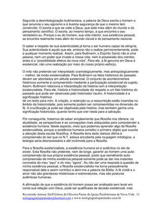 Segundo a desmitologização bultmaniana, a palavra de Deus exorta o homem a
que renuncie o seu egoísmo e à ilusória segurança de que o mesmo tem
construído. O exorta a que se volte a Deus, que está mais além do mundo e do
pensamento científico. O exorta, ao mesmo tempo, a que encontre o seu
verdadeiro eu. Porque o eu do homem, sua vida interior, sua existência pessoal,
se encontra realmente mais além do mundo visível e do pensamento racional.
O saber a respeito de sua autenticidade já torna o ser humano capaz de atingi-la.
Sua autenticidade é aquilo que ele, embora não o realize permanentemente, pode
a qualquer momento realizar. Assim, para Bultmann, o Espírito Santo não é uma
pessoa, nem um poder que invade a nossa vida, nem é possessão dos crentes;
antes é a “possibilidade efetiva da nova vida”. Para ele, a fé genuína em Deus é
existencial, não uma realização por meio do nosso próprio esforço.
O mito não pretende ser interpretado cosmologicamente, mas antropologicamente
– melhor: de modo existencialista. Para Bultmann os fatos históricos do passado
devem ser abordados em atitude existencial. O conjunto de acontecimentos
históricos somente é compreendido mediante a participação existencial do sujeito.
Assim, Bultmann relaciona a interpretação da história com a interpretação
existencialista. Para ele, história e historicidade diz respeito a um fato histórico do
passado que pode ser observado pelo historiador neutro. A historicidade é a
significação histórica
de um texto para mim. A criação, a redenção ou a ressurreição estão inseridas no
âmbito da historicidade, pois somente podem ser compreendidas na dimensão da
fé. A crucificação já pode ser objetivada pela história, mas também ganha uma
significação historicista, quando tenho que crer nesta para a salvação.
Por conseguinte, tratamos de saber simplesmente que filosofia nos oferece, na
atualidade, as perspectivas e as concepções mais adequadas para compreender a
existência humana. Neste aspecto, creio que podemos aprender algo da filosofia
existencialista, porque a existência humana constitui o primeiro objeto que suscita
a atenção desta escola filosófica. A filosofia teria dado clareza última à
compreensão do ser que no N.T. estava encoberta pela roupagem mitológica. a
teologia seria desnecessária e até incômoda para a filosofia.
Para a filosofia existencialista, a existência humana só é autêntica no ato de
existir. Esta filosofia não pretende, nem de longe, garantir ao homem uma auto-
compreensão de sua própria existência pessoal, posto que semelhante auto-
compreensão de minha existência pessoal somente pode se dar nos instantes
concretos do meu “aqui” e do meu “agora”. Ao não dar uma resposta à questão de
minha existência pessoal, a filosofia existencialista me torna pessoalmente
responsável dela e assim contribui a abrir-me a palavra da Bíblia. A fé cristã e o
amor não são grandezas misteriosas e sobrenaturais, mas são posturas
autênticas humanas.
A afirmação de que a existência do homem possa ser analisada sem levar em
conta sua relação com Deus, pode ser qualificada de decisão existencial, mas
Reverendo Antony Steff Gilson de Oliveira Pastor da Igreja Presbiteriana de Nova Vida
teologiagratisparatodos@hotmail.com e www.teologiagratisparatodos.com.br
11
 