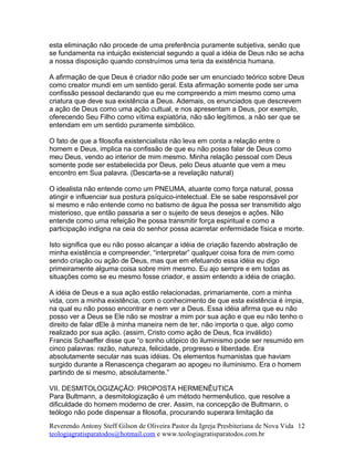 esta eliminação não procede de uma preferência puramente subjetiva, senão que
se fundamenta na intuição existencial segundo a qual a idéia de Deus não se acha
a nossa disposição quando construímos uma teria da existência humana.
A afirmação de que Deus é criador não pode ser um enunciado teórico sobre Deus
como creator mundi em um sentido geral. Esta afirmação somente pode ser uma
confissão pessoal declarando que eu me compreendo a mim mesmo como uma
criatura que deve sua existência a Deus. Ademais, os enunciados que descrevem
a ação de Deus como uma ação cultual, e nos apresentam a Deus, por exemplo,
oferecendo Seu Filho como vítima expiatória, não são legítimos, a não ser que se
entendam em um sentido puramente simbólico.
O fato de que a filosofia existencialista não leva em conta a relação entre o
homem e Deus, implica na confissão de que eu não posso falar de Deus como
meu Deus, vendo ao interior de mim mesmo. Minha relação pessoal com Deus
somente pode ser estabelecida por Deus, pelo Deus atuante que vem a meu
encontro em Sua palavra. (Descarta-se a revelação natural)
O idealista não entende como um PNEUMA, atuante como força natural, possa
atingir e influenciar sua postura psíquico-intelectual. Ele se sabe responsável por
si mesmo e não entende como no batismo de água lhe possa ser transmitido algo
misterioso, que então passaria a ser o sujeito de seus desejos e ações. Não
entende como uma refeição lhe possa transmitir força espiritual e como a
participação indigna na ceia do senhor possa acarretar enfermidade física e morte.
Isto significa que eu não posso alcançar a idéia de criação fazendo abstração de
minha existência e compreender, “interpretar” qualquer coisa fora de mim como
sendo criação ou ação de Deus, mas que em efetuando essa idéia eu digo
primeiramente alguma coisa sobre mim mesmo. Eu ajo sempre e em todas as
situações como se eu mesmo fosse criador, e assim entendo a idéia de criação.
A idéia de Deus e a sua ação estão relacionadas, primariamente, com a minha
vida, com a minha existência, com o conhecimento de que esta existência é ímpia,
na qual eu não posso encontrar e nem ver a Deus. Essa idéia afirma que eu não
posso ver a Deus se Ele não se mostrar a mim por sua ação e que eu não tenho o
direito de falar dEle à minha maneira nem de ter, não importa o que, algo como
realizado por sua ação. (assim, Cristo como ação de Deus, fica inválido)
Francis Schaeffer disse que “o sonho utópico do iluminismo pode ser resumido em
cinco palavras: razão, natureza, felicidade, progresso e liberdade. Era
absolutamente secular nas suas idéias. Os elementos humanistas que haviam
surgido durante a Renascença chegaram ao apogeu no iluminismo. Era o homem
partindo de si mesmo, absolutamente.”
VII. DESMITOLOGIZAÇÃO: PROPOSTA HERMENÊUTICA
Para Bultmann, a desmitologização é um método hermenêutico, que resolve a
dificuldade do homem moderno de crer. Assim, na concepção de Bultmann, o
teólogo não pode dispensar a filosofia, procurando superara limitação da
Reverendo Antony Steff Gilson de Oliveira Pastor da Igreja Presbiteriana de Nova Vida
teologiagratisparatodos@hotmail.com e www.teologiagratisparatodos.com.br
12
 