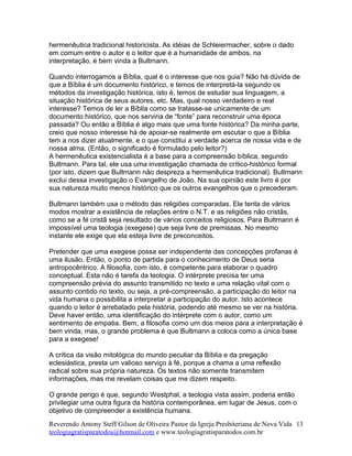 hermenêutica tradicional historicista. As idéias de Schleiermacher, sobre o dado
em comum entre o autor e o leitor que é a humanidade de ambos, na
interpretação, é bem vinda a Bultmann.
Quando interrogamos a Bíblia, qual é o interesse que nos guia? Não há dúvida de
que a Bíblia é um documento histórico, e temos de interpretá-la segundo os
métodos da investigação histórica, isto é, temos de estudar sua linguagem, a
situação histórica de seus autores, etc. Mas, qual nosso verdadeiro e real
interesse? Temos de ler a Bíblia como se tratasse-se unicamente de um
documento histórico, que nos serviria de “fonte” para reconstruir uma época
passada? Ou então a Bíblia é algo mais que uma fonte histórica? Da minha parte,
creio que nosso interesse há de apoiar-se realmente em escutar o que a Bíblia
tem a nos dizer atualmente, e o que constitui a verdade acerca de nossa vida e de
nossa alma. (Então, o significado é formulado pelo leitor?)
A hermenêutica existencialista é a base para a compreensão bíblica, segundo
Bultmann. Para tal, ele usa uma investigação chamada de crítico-histórico formal
(por isto, dizem que Bultmann não despreza a hermenêutica tradicional). Bultmann
exclui dessa investigação o Evangelho de João. Na sua opinião este livro é por
sua natureza muito menos histórico que os outros evangelhos que o precederam.
Bultmann também usa o método das religiões comparadas. Ele tenta de vários
modos mostrar a existência de relações entre o N.T. e as religiões não cristãs,
como se a fé cristã seja resultado de vários conceitos religiosos. Para Bultmann é
impossível uma teologia (exegese) que seja livre de premissas. No mesmo
instante ele exige que ela esteja livre de preconceitos.
Pretender que uma exegese possa ser independente das concepções profanas é
uma ilusão. Então, o ponto de partida para o conhecimento de Deus seria
antropocêntrico. A filosofia, com isto, é competente para elaborar o quadro
conceptual. Esta não é tarefa da teologia. O intérprete precisa ter uma
compreensão prévia do assunto transmitido no texto e uma relação vital com o
assunto contido no texto, ou seja, a pré-compreensão, a participação do leitor na
vida humana o possibilita a interpretar a participação do autor. Isto acontece
quando o leitor é arrebatado pela história, podendo até mesmo se ver na história.
Deve haver então, uma identificação do intérprete com o autor, como um
sentimento de empatia. Bem, a filosofia como um dos meios para a interpretação é
bem vinda, mas, o grande problema é que Bultmann a coloca como a única base
para a exegese!
A crítica da visão mitológica do mundo peculiar da Bíblia e da pregação
eclesiástica, presta um valioso serviço à fé, porque a chama a uma reflexão
radical sobre sua própria natureza. Os textos não somente transmitem
informações, mas me revelam coisas que me dizem respeito.
O grande perigo é que, segundo Westphal, a teologia vista assim, poderia então
privilegiar uma outra figura da história contemporânea, em lugar de Jesus, com o
objetivo de compreender a existência humana.
Reverendo Antony Steff Gilson de Oliveira Pastor da Igreja Presbiteriana de Nova Vida
teologiagratisparatodos@hotmail.com e www.teologiagratisparatodos.com.br
13
 