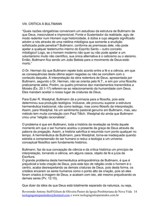 VIII. CRÍTICA À BULTMANN
“Quais razões obrigatórias convencem um estudioso da estrutura de Bultmann de
que Deus, inescrutável e imprevisível, Fonte e Sustentador da realidade, agiu de
modo redentor num Homem cuja historicidade, é dúbia e cujo alegado significado
advém a nós através de uma neblina mitológica que somente a erudição
sofisticada pode penetrar? Bultmann, conforme as premissas dele, não pode
apelar a qualquer testemunho interno do Espírito Santo – outro conceito
mitológico! Logo, se o homem moderno não quer ou não pode apelar a um
voluntarismo muito não científico, sua única alternativa é o ceticismo ou o ateísmo.
Então, Bultmann fica sendo um João Batista para o movimento de Deus-está-
morto.”
O Dr. Herman diz que Bultmann repele todo acordo entre a fé e a ciência, em que
as consequências desta última sejam negadas ou não se conciliem com o
conteúdo daquela. A interpretação da obra redentora de Deus, apresentada por
Bultmann, segundo o Dr. Herman, não se orienta pelo N.T., e sim por uma filosofia
praticamente atéia. Porém, os quatro primeiros dez mandamentos transmitidos a
Moisés (Êx. 20:1-17) referem-se ao relacionamento da humanidade com Deus.
Eles mandam aceitar o nosso lugar de criaturas de Deus.
Para Euler R. Westphal, Bultmann dá a primazia para a filosofia, pois esta
determinou sua produção teológica. Inclusive, ele procurou superar a estrutura
hermenêutica tradicional, não como teólogo, mas como filósofo da interpretação.
Assim, para Westphal, há um sentimento pastoral genuíno em Bultmann, mas, seu
método tem muita correlação com Paul Tillich. Westphal diz ainda que Bultmann
criou uma “religião racionalista”.
O problema é que em Bultmann, toda a história da revelação se limita àquele
momento em que o ser humano aceitou o presente da graça de Deus através da
palavra da pregação. Assim, a história salvífica é resumida num ponto qualquer no
tempo. A hermenêutica de Bultmann, para Westphal, torna-se inadequada quando
estreita a compreensão do ser humano e reduz a teologia a um universo
conceptual filosófico sem fundamento histórico.
Bultmann, faz da sua concepção de ciência e da crítica histórica um princípio de
interpretação, tornando a ciência, em alguns casos, objeto de fé e juíza da
Escritura.
O grande problema desta hermenêutica antropocêntrica de Bultmann, é que é
prejudicial a toda criação de Deus, pois este tipo de religião onde o homem é o
centro, acaba desrespeitando as demais criaturas de Deus, pois desta forma, os
cristãos encaram os seres humanos como o ponto alto da criação, pois só eles
foram criados à imagem de Deus, e acabam com isto, até mesmo prejudicando os
demais seres (Pv. 12:10).
Que dizer da idéia de que Deus está totalmente separado da natureza, ou seja,
Reverendo Antony Steff Gilson de Oliveira Pastor da Igreja Presbiteriana de Nova Vida
teologiagratisparatodos@hotmail.com e www.teologiagratisparatodos.com.br
14
 