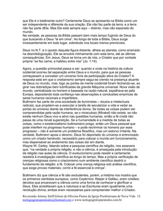 que Ele é o totalmente outro? Certamente Deus se apresenta na Bíblia como um
ser independente e diferente da sua criação. Ele não faz parte da terra, e a terra
não faz parte dEle. Mas Ele está sempre aqui – distinto, mas não separado do
mundo.
Na verdade, as pessoas da Bíblia passam bem mais tempo fugindo de Deus do
que buscando a Deus “lá em cima”. Ao longo de toda a Bíblia, Deus surge
incessantemente em todo lugar, sobretudo nos locais menos previsíveis.
Deus no N.T. é o oposto daquela figura distante, alheia ao planeta, como ensinado
na desmitologização. Ele se envolve intimamente com esta terra, até as últimas
consequências. Em Jesus, Deus se torna um de nós, o Criador que por vontade
própria “se fez carne, e habitou entre nós” (Jo. 1:14).
Agora, a questão primordial passa a ser: quando e onde na história da cultura
ocidental ocorreu tal separação entre Deus e o mundo, para que as pessoas
começassem a conceber um universo livre da participação ativa do Criador? A
resposta está em que o cristianismo sempre segui-se crendo na presença atuante
de Deus no mundo, mas, logo as portas da mente ocidental foram fechando-se, ao
girar nas dobradiças bem lubrificadas da grande Máquina universal. Nova visão de
mundo, centralizada no homem e baseada na razão natural, espalhava-se pela
Europa, depositando toda confiança nas observações e conclusões empíricas de
seres humanos racionais e imperfeitos.
Bultmann faz parte de uma sociedade de iluministas – doutos e intelectuais
radicais, que propõem-se a executar a tarefa de secularizar a vida e vedar as
portas do universo diante da interferência divina. Se todas as coisas podem ser
compreendidas pela razão humana, se o miraculoso (Mirakel) não existe, se não
existe nenhum Deus vivo e ativo nas questões humanas, então a fé cristã não
passa de uma risível superstição. Se a humanidade é a medida de todas as
coisas, como o existencialismo bultmaniano prega, então um Deus pessoal que
pode interferir no progresso humano – e pode recriminar os homens por esse
progresso – não é somente um problema filosófico, mas um estorvo irritante. Na
verdade, Bultmann apoia o deísmo. Deus foi deportado do universo e entronizado
como um criador benévolo, necessário para colocar o mundo em funcionamento,
mas dispensável ao andamento das coisas daí em diante.
Wayne W. Carley, falando sobre a pesquisa científica da religião, nos assevera
que, “na verdade a própria religião, e não a ciência, é ameaçada pela introdução
da religião nas aulas de ciência. O evolucionismo pode resistir e certamente
resistirá à investigação científica ao longo do tempo. Mas a própria verificação de
crenças religiosas como o criacionismo num ambiente científico destrói o
fundamento da religião: a fé. Colocar uma crença religiosa sob análise científica,
que exige provas materiais, corrói a fé essencial à crença”.
Bultmann diz que ciência e fé são excludentes, porém, a história nos mostra que
os primeiros cientistas europeus, como Copérnico, Kleper e Galileu, eram cristãos
devotos que encaravam a ciência como uma forma de conhecer e glorificar a
Deus. Eles acreditavam que a natureza e as Escrituras eram igualmente uma
revolução divina; ambas eram necessárias para compreender melhor o Criador.
Reverendo Antony Steff Gilson de Oliveira Pastor da Igreja Presbiteriana de Nova Vida
teologiagratisparatodos@hotmail.com e www.teologiagratisparatodos.com.br
15
 