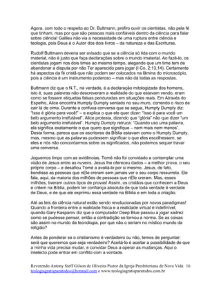 Agora, com todo o respeito ao Dr. Bultmann, prefiro ouvir os cientistas, não pela fé
que tinham, mas por que são pessoas mais confiáveis dentro da ciência para falar
sobre ciência! Galileu não via a necessidade de uma ruptura entre ciência e
teologia, pois Deus é o Autor dos dois livros – da natureza e das Escrituras.
Rudolf Bultmann deveria ser avisado que se a ciência só lida com o mundo
material, não é justo que faça declarações sobre o mundo imaterial. Ao fazê-lo, os
cientistas jogam nos dois times ao mesmo tempo, alegando que um time tem de
abandonar a disputa por não Ter aparecido para jogar (I Co. 2:13,14). Certamente
há aspectos da fé cristã que não podem ser colocados na lâmina do microscópio,
pois a ciência é um instrumento poderoso – mas não dá todas as respostas.
Bultmann diz que o N.T., na verdade, é a declaração mitologizada dos homens,
isto é, suas palavras não descreveram a realidade do que estavam vendo, eram
como se fossem etiquetas falsas penduradas em situações reais. Em Através do
Espelho, Alice encontra Humpty Dumpty sentado no seu muro, correndo o risco de
cair lá de cima. Durante a confusa conversa que se segue, Humpty Dumpty diz:
“Isso é glória para você!” – e explica o que ele quer dizer: “Isso é para você um
belo argumento irrefutável”. Alice protesta, dizendo que “glória” não que dizer “um
belo argumento irrefutável”. Humpty Dumpty retruca: “Quando uso uma palavra,
ela significa exatamente o que quero que signifique – nem mais nem menos”.
Desta forma, parece que os escritores da Bíblia estavam como o Humpty Dumpty,
mas, mesmo que as palavras pudessem significar o que eles escolhessem, se
eles e nós não concordarmos sobre os significados, não podemos sequer travar
uma conversa.
Joguemos limpo com as evidências, Tomé não foi convidado a contemplar uma
visão de Jesus entre as nuvens. Jesus lhe ofereceu dados – a melhor prova, o seu
próprio corpo – e desafiou Tomé a avaliá-lo por si mesmo. Jesus, de fato,
bendisse as pessoas que nEle creram sem jamais ver o seu corpo ressurreto. Ele
fala, aqui, da maioria dos milhões de pessoas que nEle creram. Mas, esses
milhões, tiveram outros tipos de provas! Assim, os cristãos que conhecem a Deus
e crêem na Bíblia, podem ter confiança absoluta de que toda verdade é verdade
de Deus, e de que ele exprimiu essa verdade na Bíblia e em toda a criação.
Até as leis da ciência natural estão sendo revolucionadas por novos paradigmas!
Quando a fronteira entre a realidade física e a realidade virtual é indefinível,
quando Gary Kasparov diz que o computador Deep Blue passou a jogar xadrez
como se pudesse pensar, então a contradição se tornou a norma. Se as coisas
são assim no mundo da tecnologia, por que não o seriam no místico mundo da
religião?
Antes de ponderar se o cristianismo é verdadeiro ou não, temos de perguntar:
será que queremos que seja verdadeiro? Aceitá-lo é aceitar a possibilidade de que
a minha vida precisa mudar, e convidar Deus a operar as mudanças. Aqui o
intelecto pode entrar em conflito com a vontade.
Reverendo Antony Steff Gilson de Oliveira Pastor da Igreja Presbiteriana de Nova Vida
teologiagratisparatodos@hotmail.com e www.teologiagratisparatodos.com.br
16
 