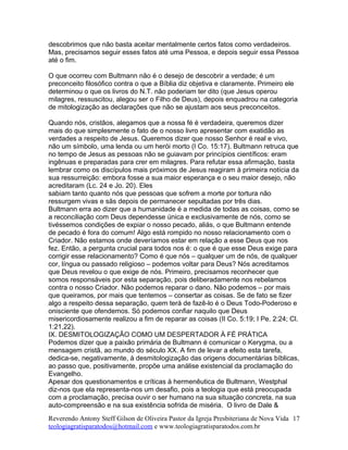 descobrimos que não basta aceitar mentalmente certos fatos como verdadeiros.
Mas, precisamos seguir esses fatos até uma Pessoa, e depois seguir essa Pessoa
até o fim.
O que ocorreu com Bultmann não é o desejo de descobrir a verdade; é um
preconceito filosófico contra o que a Bíblia diz objetiva e claramente. Primeiro ele
determinou o que os livros do N.T. não poderiam ter dito (que Jesus operou
milagres, ressuscitou, alegou ser o Filho de Deus), depois enquadrou na categoria
de mitologização as declarações que não se ajustam aos seus preconceitos.
Quando nós, cristãos, alegamos que a nossa fé é verdadeira, queremos dizer
mais do que simplesmente o fato de o nosso livro apresentar com exatidão as
verdades a respeito de Jesus. Queremos dizer que nosso Senhor é real e vivo,
não um símbolo, uma lenda ou um herói morto (I Co. 15:17). Bultmann retruca que
no tempo de Jesus as pessoas não se guiavam por princípios científicos: eram
ingênuas e preparadas para crer em milagres. Para refutar essa afirmação, basta
lembrar como os discípulos mais próximos de Jesus reagiram à primeira notícia da
sua ressurreição: embora fosse a sua maior esperança e o seu maior desejo, não
acreditaram (Lc. 24 e Jo. 20). Eles
sabiam tanto quanto nós que pessoas que sofrem a morte por tortura não
ressurgem vivas e sãs depois de permanecer sepultadas por três dias.
Bultmann erra ao dizer que a humanidade é a medida de todas as coisas, como se
a reconciliação com Deus dependesse única e exclusivamente de nós, como se
tivéssemos condições de expiar o nosso pecado, aliás, o que Bultmann entende
de pecado é fora do comum! Algo está rompido no nosso relacionamento com o
Criador. Não estamos onde deveríamos estar em relação a esse Deus que nos
fez. Então, a pergunta crucial para todos nos é: o que é que esse Deus exige para
corrigir esse relacionamento? Como é que nós – qualquer um de nós, de qualquer
cor, língua ou passado religioso – podemos voltar para Deus? Nós acreditamos
que Deus revelou o que exige de nós. Primeiro, precisamos reconhecer que
somos responsáveis por esta separação, pois deliberadamente nos rebelamos
contra o nosso Criador. Não podemos reparar o dano. Não podemos – por mais
que queiramos, por mais que tentemos – consertar as coisas. Se de fato se fizer
algo a respeito dessa separação, quem terá de fazê-lo é o Deus Todo-Poderoso e
onisciente que ofendemos. Só podemos confiar naquilo que Deus
misericordiosamente realizou a fim de reparar as coisas (II Co. 5:19; I Pe. 2:24; Cl.
1:21,22).
IX. DESMITOLOGIZAÇÃO COMO UM DESPERTADOR À FÉ PRÁTICA
Podemos dizer que a paixão primária de Bultmann é comunicar o Kerygma, ou a
mensagem cristã, ao mundo do século XX. A fim de levar a efeito esta tarefa,
dedica-se, negativamente, à desmitologização das origens documentárias bíblicas,
ao passo que, positivamente, propõe uma análise existencial da proclamação do
Evangelho.
Apesar dos questionamentos e críticas à hermenêutica de Bultmann, Westphal
diz-nos que ela representa-nos um desafio, pois a teologia que está preocupada
com a proclamação, precisa ouvir o ser humano na sua situação concreta, na sua
auto-compreensão e na sua existência sofrida de miséria. O livro de Dale &
Reverendo Antony Steff Gilson de Oliveira Pastor da Igreja Presbiteriana de Nova Vida
teologiagratisparatodos@hotmail.com e www.teologiagratisparatodos.com.br
17
 