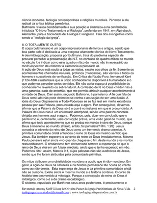 ciência moderna, teologia contemporânea e religiões mundiais. Pertence à ala
radical da crítica bíblica germânica.
Bultmann revelou decididamente a sua posição e sintetizou-a na conferência
intitulada “O Novo Testamento e a Mitologia”, proferida em 1941, em Alpirsbach,
Alemanha, para a Sociedade de Teologia Evangélica. Fala dos evangelhos como
sendo a “teologia da igreja”.
II. O TOTALMENTE OUTRO
O corpo bultmaniano é um corpo impressionante de livros e artigos, sendo que
boa parte dele é dedicada a uma exegese altamente técnica do Novo Testamento.
A desmitologização, proposta por Bultmann, trata do problema especial de
procurar perceber a proclamação do N.T. no contexto do quadro mítico do mundo
no século I, e indicar como este quadro mítico do mundo não é necessário ao
modo específico de entender a existência expressada ali.
A ação de Deus está oculta a todas as vistas, exceto aos olhos da fé. Somente os
acontecimentos chamados naturais, profanos (mundanos), são visíveis a todos os
homens e suscetíveis de verificação. Em Crítica da Razão Pura, Immanuel Kant
(1724-1804) sustentava que o único conhecimento disponível à humanidade é o
que podemos perceber pelos sentidos. Ele não abria espaço à possibilidade do
conhecimento revelado ou sobrenatural. A confissão de fé no Deus criador não é
uma garantia, dada de antemão, que me permita atribuir qualquer acontecimento à
vontade de Deus. Crer assim, segundo Bultmann, é panteísmo. A fé que fala de
Deus como ato não pode defender-se contra a acusação de ser uma ilusão. A
idéia do Deus Onipresente e Todo-Poderoso só se faz real em minha existência
pessoal por sua Palavra, pronunciada aqui e agora. Por conseguinte, devemos
afirmar que a Palavra de Deus só é o que é no instante em que é pronunciada. A
Palavra de Deus não é um enunciado atemporal, senão uma palavra concreta
dirigida aos homens aqui e agora. Podemos, pois, dizer em conclusão que o
panteísmo é, certamente, uma convicção prévia, uma visão geral do mundo, que
afirma que todo acontecimento que se produz no mundo é obra de Deus, porque
Deus é imanente ao mundo. (Paulo, então, foi panteísta? Rm. 1:20) Jesus
concebia o advento do reino de Deus como um tremendo drama cósmico. A
primitiva comunidade cristã entendeu o reino de Deus no mesmo sentido que
Jesus. Ela também esperava o advento do reino de Deus imediatamente. Mesmo
Paulo pensava estar ainda vivo quando chegasse o fim deste mundo e os mortos
ressuscitassem. O cristianismo tem conservado sempre a esperança de que o
reino de Deus virá em um futuro imediato, ainda que o tenha esperado em vão.
Podemos citar, assim, Marcos 9:1, cujas palavras não são autênticas de Jesus,
senão que lhe foram atribuídas pela comunidade primitiva.
Os mitos atribuem uma objetividade mundana a aquilo que é não-mundano. Em
geral, a ação de Deus na natureza e na história permanece tão oculta ao crente
como ao não-crente. Esta esperança de Jesus e da primitiva comunidade cristã
não se cumpriu. Existe ainda o mesmo mundo e a história continua. O curso da
história tem desmentido à mitologia. Porque a concepção do reino de Deus é
mitológica, como o é a do drama escatológico.
O sistema, repudiado por Barth nos seus anos posteriores, é precisamente o
Reverendo Antony Steff Gilson de Oliveira Pastor da Igreja Presbiteriana de Nova Vida
teologiagratisparatodos@hotmail.com e www.teologiagratisparatodos.com.br
2
 