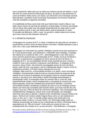 Isso é igualmente válido pelo que se refere ao moderno estudo da história, o qual
não tem em conta nenhuma intervenção de Deus, do diabo ou dos demônios no
curso da história. Nada ocorre, por acaso, que não tenha uma motivação racional.
Naturalmente, subsistem ainda numerosas superstições nos homens modernos,
mas são exceções ou algumas anomalias.
A invisibilidade de Deus exclui todo mito que intente fazer visível a Deus e sua
ação; Deus mesmo se esconde às olhadas e à observação. O homem que deseja
crer em Deus deve saber que não dispõe absolutamente de nada sobre o qual
possa construir sua fé, e que, por dizê-lo assim, está se apoiando no vazio.
O conselho de Bultmann, enfim, é que “os que têm a visão moderna do mundo,
que vivam como se não tivessem nenhuma”.
III. A DESMITOLOGIZAÇÃO
A linguagem do universo do N.T. é mítica. A essência do mito está em conceber o
supra-terreno e divino como se fosse terreno e humano. A Bíblia expressa o que o
autor crê, e não o que realmente aconteceu.
A linguagem do mito perde seu sentido mitológico quando serve para expressar a
fé. O que devemos fazer, para Bultmann, é interpretar essa mitologia. A teologia
tem diante de si a tarefa de reler o N.T., desmitologizando o mito. Este seria o
único caminho possível para a proclamação do N.T. Então, torna-se inevitável a
pergunta: é possível que a pregação de Jesus acerca do reino de Deus e a
pregação do N.T. em sua totalidade tenham ainda importância para o homem
moderno? Isso é sem sentido e impossível, para Bultmann. A pregação do N.T.
anuncia a Jesus Cristo, não somente sua pregação acerca do reino de Deus,
senão, antes de tudo, sua pessoa, que foi mitologizada desde o mesmo início do
cristianismo primitivo. O Próprio Jesus entendeu-se à luz da
mitologia. Seja como for, a comunidade primitiva o viu assim, como uma figura
mitológica. A proclamação cristã de hoje se encontra diante da pergunta se ela
espera do ser humano a aceitação da concepção mítica do universo passada,
quando o conclama à fé. Seria então a tarefa da teologia desmitologizar a
proclamação cristã. A concepção mítica do universo não é, como tal, nada
especificamente cristão, mas é simplesmente a concepção do universo de uma
época passada, ainda não moldada pelo pensamento científico. A primitiva
comunidade também considerava a pessoa de Jesus à luz da mitologia quando
diziam que havia sido concebido pelo Espírito Santo, que havia nascido de uma
virgem e que era o Filho de Deus de uma forma metafísica. Tais concepções são
manifestamente mitológicas, porque eram muito difundidas nas mitologias
anteriores dos judeus e gentios, e depois foram transferidas à pessoa histórica de
Jesus. Nenhum ser humano adulto imagina Deus como um ser existente em
cima, no céu; sim, o “céu” no sentido antigo sequer mais existe para nós.
Tampouco existe o inferno, o mundo inferior, etc. Eliminadas estão assim as
histórias da ascensão de Cristo ao céu e descensão ao inferno. Eliminada está a
expectativa de um “filho do homem” vindo sobre as nuvens do céu e do
arrebatamento dos crentes no ar, ao seu encontro. Para Bultmann, a revelação
Reverendo Antony Steff Gilson de Oliveira Pastor da Igreja Presbiteriana de Nova Vida
teologiagratisparatodos@hotmail.com e www.teologiagratisparatodos.com.br
4
 