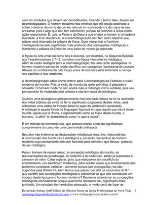 vem em símbolos que devem ser decodificados. Usando o termo dele, devem ser
desmitologizados. O homem moderno não entende que ele esteja destinado a
sofrer o destino de morte de um ser natural, em consequência da culpa de seu
ancestral, pois é algo que não tem cabimento, porque só conhece a culpa como
ação responsável. É, pois, a Palavra de Deus a que chama o homem à verdadeira
liberdade, à livre obediência, e a desmitologização não tem outro objetivo que
aclarar esta chamada da palavra de Deus. Quer interpretar a Escritura
interrogando-se pelo significado mais profundo das concepções mitológicas e
libertando a palavra de Deus de uma visão do mundo já superada.
A figura do Anti-cristo tal como nos é descrita, por exemplo, na Segunda Epístola
aos Tessalonicenses 2:7-12, constitui uma figura inteiramente mitológica.
Além da razão teológica para a desmitologização, há uma razão apologética. O
homem moderno pensa de modo científico, em categorias rigorosamente causais.
Através do conhecimento das forças e leis da natureza está eliminada a crença
nos espíritos e nos demônios.
A desmitologização adota como critério para a interpretação da Escritura a visão
moderna do mundo. Pois, a visão de mundo da igreja primitiva, é passada e
obsoleta. O homem moderno não aceita mais a mitologia como verdade, pois seu
pensamento foi modelado pela ciência e não tem nada de mitológico.
Quando uma apologética grosseiramente mal-orientada insiste na fé na realidade
dos mitos bíblicos ao invés da fé no significado subjacente destes mitos, está
colocando uma pedra de tropeço falsa no lugar do verdadeiro escândalo.
A mitologia é aquela forma de linguagem figurada em que aquilo que não é deste
mundo, aquilo que é divino, é representado como se fosse deste mundo, e
humano; “o além” é representado como “o aqui e agora”.
É um método de hermenêutica, que procura extrair a noz da significância
compreensiva da casca de uma cosmovisão antiquada.
Seu alvo não é eliminar as declarações mitológicas mas, sim, interpretá-las.
A cosmovisão das Escrituras é mitológica e, portanto, inaceitável ao homem
moderno cujo pensamento tem sido formado pela ciência e que deixou, portanto,
de ser mitológico.
Para o homem de nosso tempo, a concepção mitológica do mundo, as
representações da escatologia, do redentor e da redenção, estão já superadas e
carecem de valor. Cabe esperar, pois, que realizemos um sacrifício do
entendimento, um sacrificium intellectus, para aceitar aquilo que sinceramente não
podemos considerar verídico – somente porque tais concepções nos são
sugeridas pela Bíblia? Ou bem temos que passar por alto os versículos do N.T.
que contêm tais concepções mitológicas e selecionar as que não constituem um
tropeço deste tipo para o homem moderno? Devemos abandonar as concepções
mitológicas precisamente porque queremos conservar seu significado mais
profundo. Um princípio hermenêutico adequado, o modo certo de fazer as
Reverendo Antony Steff Gilson de Oliveira Pastor da Igreja Presbiteriana de Nova Vida
teologiagratisparatodos@hotmail.com e www.teologiagratisparatodos.com.br
5
 