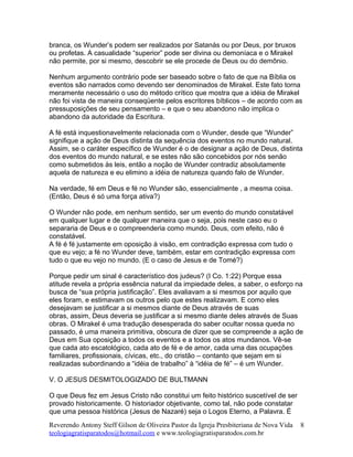 branca, os Wunder’s podem ser realizados por Satanás ou por Deus, por bruxos
ou profetas. A casualidade “superior” pode ser divina ou demoníaca e o Mirakel
não permite, por si mesmo, descobrir se ele procede de Deus ou do demônio.
Nenhum argumento contrário pode ser baseado sobre o fato de que na Bíblia os
eventos são narrados como devendo ser denominados de Mirakel. Este fato torna
meramente necessário o uso do método crítico que mostra que a idéia de Mirakel
não foi vista de maneira conseqüente pelos escritores bíblicos – de acordo com as
pressuposições de seu pensamento – e que o seu abandono não implica o
abandono da autoridade da Escritura.
A fé está inquestionavelmente relacionada com o Wunder, desde que “Wunder”
signifique a ação de Deus distinta da sequência dos eventos no mundo natural.
Assim, se o caráter específico de Wunder é o de designar a ação de Deus, distinta
dos eventos do mundo natural, e se estes não são concebidos por nós senão
como submetidos às leis, então a noção de Wunder contradiz absolutamente
aquela de natureza e eu elimino a idéia de natureza quando falo de Wunder.
Na verdade, fé em Deus e fé no Wunder são, essencialmente , a mesma coisa.
(Então, Deus é só uma força ativa?)
O Wunder não pode, em nenhum sentido, ser um evento do mundo constatável
em qualquer lugar e de qualquer maneira que o seja, pois neste caso eu o
separaria de Deus e o compreenderia como mundo. Deus, com efeito, não é
constatável.
A fé é fé justamente em oposição à visão, em contradição expressa com tudo o
que eu vejo; a fé no Wunder deve, também, estar em contradição expressa com
tudo o que eu vejo no mundo. (E o caso de Jesus e de Tomé?)
Porque pedir um sinal é característico dos judeus? (I Co. 1:22) Porque essa
atitude revela a própria essência natural da impiedade deles, a saber, o esforço na
busca de “sua própria justificação”. Eles avaliavam a si mesmos por aquilo que
eles foram, e estimavam os outros pelo que estes realizavam. E como eles
desejavam se justificar a si mesmos diante de Deus através de suas
obras, assim, Deus deveria se justificar a si mesmo diante deles através de Suas
obras. O Mirakel é uma tradução desesperada do saber ocultar nossa queda no
passado, é uma maneira primitiva, obscura de dizer que se compreende a ação de
Deus em Sua oposição a todos os eventos e a todos os atos mundanos. Vê-se
que cada ato escatológico, cada ato de fé e de amor, cada uma das ocupações
familiares, profissionais, cívicas, etc., do cristão – contanto que sejam em si
realizadas subordinando a “idéia de trabalho” à “idéia de fé” – é um Wunder.
V. O JESUS DESMITOLOGIZADO DE BULTMANN
O que Deus fez em Jesus Cristo não constitui um feito histórico suscetível de ser
provado historicamente. O historiador objetivante, como tal, não pode constatar
que uma pessoa histórica (Jesus de Nazaré) seja o Logos Eterno, a Palavra. É
Reverendo Antony Steff Gilson de Oliveira Pastor da Igreja Presbiteriana de Nova Vida
teologiagratisparatodos@hotmail.com e www.teologiagratisparatodos.com.br
8
 