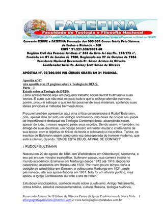 Convenio FENIPE e FATEFINA Promoção dos 300.000 Cursos Grátis Pelo Sistema
de Ensino a Distancia – SED
CNPJ º 21.221.528/0001-60
Registro Civil das Pessoas Jurídicas nº 333 do Livro A-l das Fls. 173/173 vº,
Fundada em 01 de Janeiro de 1980, Registrada em 27 de Outubro de 1984
Presidente Nacional Reverendo Pr. Gilson Aristeu de Oliveira
Coordenador Geral Pr. Antony Steff Gilson de Oliveira
APOSTILA Nº. 07/300.000 MIL CURSOS GRATIS EM 21 PAGINAS.
Apostila nº 07
esta apostila tem 21 paginas sobre a Teologia de DEUS.
Parte – I
Estudo sobre a Teologia de DEUS,
Estou apresentando aqui um pequeno trabalho sobre Rudolf Bultmann e suas
teorias. É claro que não está exposto tudo o que o teólogo alemão escreveu,
porém, procurei esboçar o que me foi possível de seus materiais, contendo suas
idéias principais e métodos hermenêuticos.
Procurei também apresentar aqui uma crítica conscienciosa à Rudolf Bultmann,
pois, apesar dele ter sido um teólogo controverso, não deixa de ocupar seu papel
de importância e destaque na Teologia Contemporânea, alcançando assim,
apesar de tudo, o nosso respeito pelos seus escritos. Sendo assim, vi também, no
âmago de suas doutrinas, um desejo sincero em tentar mudar o cristianismo de
sua época, com o objetivo de tirá-lo da teoria e colocando-o na prática. Talvez, os
escritos de Bultmann sejam como uma voz desesperada do homem moderno, que
está a clamar, dizendo: “ONDE ESTÁ DEUS, AFINAL DE CONTAS?”
I. RUDOLF BULTMANN
Nasceu em 20 de agosto de 1884, em Wiefeldstede em Oldenburgo, Alemanha, e
seu pai era um ministro evangélico. Bultmann passou sua carreira inteira no
mundo acadêmico. Ensinava em Marburgo desde 1912 até 1916; depois foi
catedrático assistente em Breslau até 1920. Por muito pouco tempo, tinha a
posição de catedrático em Giessen, e voltou para Marburgo em 1921, onde
permaneceu até sua aposentadoria em 1951. Não foi um ativista político, mas
apoiou a Igreja Confessional durante a era de Hitler.
Estudioso enciclopédico, conhecia muito sobre o judaísmo, Antigo Testamento,
crítica bíblica, estudos neotestamentários, cultura clássica, teologia histórica,
Reverendo Antony Steff Gilson de Oliveira Pastor da Igreja Presbiteriana de Nova Vida
teologiagratisparatodos@hotmail.com e www.teologiagratisparatodos.com.br
1
 