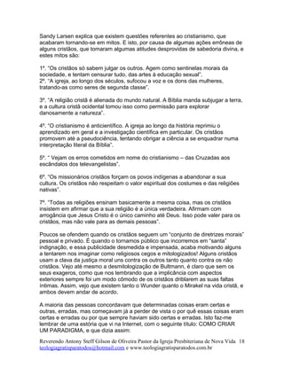Sandy Larsen explica que existem questões referentes ao cristianismo, que
acabaram tornando-se em mitos. E isto, por causa de algumas ações errôneas de
alguns cristãos, que tomaram algumas atitudes desprovidas de sabedoria divina, e
estes mitos são:
1º. “Os cristãos só sabem julgar os outros. Agem como sentinelas morais da
sociedade, e tentam censurar tudo, das artes à educação sexual”.
2º. “A igreja, ao longo dos séculos, sufocou a voz e os dons das mulheres,
tratando-as como seres de segunda classe”.
3º. “A religião cristã é alienada do mundo natural. A Bíblia manda subjugar a terra,
e a cultura cristã ocidental tomou isso como permissão para explorar
danosamente a natureza”.
4º. “O cristianismo é anticientífico. A igreja ao longo da história reprimiu o
aprendizado em geral e a investigação científica em particular. Os cristãos
promovem até a pseudociência, tentando obrigar a ciência a se enquadrar numa
interpretação literal da Bíblia”.
5º. “ Vejam os erros cometidos em nome do cristianismo – das Cruzadas aos
escândalos dos televangelistas”.
6º. “Os missionários cristãos forçam os povos indígenas a abandonar a sua
cultura. Os cristãos não respeitam o valor espiritual dos costumes e das religiões
nativas”.
7º. “Todas as religiões ensinam basicamente a mesma coisa, mas os cristãos
insistem em afirmar que a sua religião é a única verdadeira. Afirmam com
arrogância que Jesus Cristo é o único caminho até Deus. Isso pode valer para os
cristãos, mas não vale para as demais pessoas”.
Poucos se ofendem quando os cristãos seguem um “conjunto de diretrizes morais”
pessoal e privado. É quando o tornamos público que incorremos em “santa”
indignação, e essa publicidade desmedida e impensada, acaba motivando alguns
a tentarem nos imaginar como religiosos cegos e mitologizados! Alguns cristãos
usam a clava da justiça moral uns contra os outros tanto quanto contra os não
cristãos. Vejo até mesmo a desmitologização de Bultmann, é claro que sem os
seus exageros, como que nos lembrando que a implicância com aspectos
exteriores sempre foi um modo cômodo de os cristãos driblarem as suas faltas
íntimas. Assim, vejo que existem tanto o Wunder quanto o Mirakel na vida cristã, e
ambos devem andar de acordo.
A maioria das pessoas concordavam que determinadas coisas eram certas e
outras, erradas, mas começavam já a perder de vista o por quê essas coisas eram
certas e erradas ou por que sempre haviam sido certas e erradas. Isto faz-me
lembrar de uma estória que vi na Internet, com o seguinte título: COMO CRIAR
UM PARADIGMA, e que dizia assim:
Reverendo Antony Steff Gilson de Oliveira Pastor da Igreja Presbiteriana de Nova Vida
teologiagratisparatodos@hotmail.com e www.teologiagratisparatodos.com.br
18
 