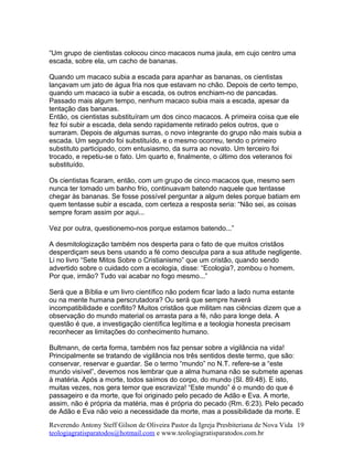 “Um grupo de cientistas colocou cinco macacos numa jaula, em cujo centro uma
escada, sobre ela, um cacho de bananas.
Quando um macaco subia a escada para apanhar as bananas, os cientistas
lançavam um jato de água fria nos que estavam no chão. Depois de certo tempo,
quando um macaco ia subir a escada, os outros enchiam-no de pancadas.
Passado mais algum tempo, nenhum macaco subia mais a escada, apesar da
tentação das bananas.
Então, os cientistas substituíram um dos cinco macacos. A primeira coisa que ele
fez foi subir a escada, dela sendo rapidamente retirado pelos outros, que o
surraram. Depois de algumas surras, o novo integrante do grupo não mais subia a
escada. Um segundo foi substituído, e o mesmo ocorreu, tendo o primeiro
substituto participado, com entusiasmo, da surra ao novato. Um terceiro foi
trocado, e repetiu-se o fato. Um quarto e, finalmente, o último dos veteranos foi
substituído.
Os cientistas ficaram, então, com um grupo de cinco macacos que, mesmo sem
nunca ter tomado um banho frio, continuavam batendo naquele que tentasse
chegar às bananas. Se fosse possível perguntar a algum deles porque batiam em
quem tentasse subir a escada, com certeza a resposta seria: “Não sei, as coisas
sempre foram assim por aqui...
Vez por outra, questionemo-nos porque estamos batendo...”
A desmitologização também nos desperta para o fato de que muitos cristãos
desperdiçam seus bens usando a fé como desculpa para a sua atitude negligente.
Li no livro “Sete Mitos Sobre o Cristianismo” que um cristão, quando sendo
advertido sobre o cuidado com a ecologia, disse: “Ecologia?, zombou o homem.
Por que, irmão? Tudo vai acabar no fogo mesmo...”
Será que a Bíblia e um livro científico não podem ficar lado a lado numa estante
ou na mente humana perscrutadora? Ou será que sempre haverá
incompatibilidade e conflito? Muitos cristãos que militam nas ciências dizem que a
observação do mundo material os arrasta para a fé, não para longe dela. A
questão é que, a investigação científica legítima e a teologia honesta precisam
reconhecer as limitações do conhecimento humano.
Bultmann, de certa forma, também nos faz pensar sobre a vigilância na vida!
Principalmente se tratando de vigilância nos três sentidos deste termo, que são:
conservar, reservar e guardar. Se o termo “mundo” no N.T. refere-se a “este
mundo visível”, devemos nos lembrar que a alma humana não se submete apenas
à matéria. Após a morte, todos saímos do corpo, do mundo (Sl. 89:48). E isto,
muitas vezes, nos gera temor que escraviza! “Este mundo” é o mundo do que é
passageiro e da morte, que foi originado pelo pecado de Adão e Eva. A morte,
assim, não é própria da matéria, mas é própria do pecado (Rm. 6:23). Pelo pecado
de Adão e Eva não veio a necessidade da morte, mas a possibilidade da morte. E
Reverendo Antony Steff Gilson de Oliveira Pastor da Igreja Presbiteriana de Nova Vida
teologiagratisparatodos@hotmail.com e www.teologiagratisparatodos.com.br
19
 