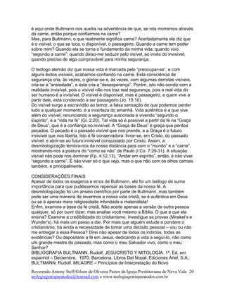 é aqui onde Bultmann nos auxilia na advertência de que, se nós morremos através
da carne, então porque confiarmos na carne?
Mas, para Bultmann, o que realmente significa carne? Acertadamente ele diz que
é o visível, o que se toca, o disponível, o passageiro. Quando a carne tem poder
sobre mim? Quando ela se torna o fundamento da minha vida; quando vivo
“segundo a carne”; quando deixo-me seduzir pelo visível, ao invés do invisível;
quando preciso de algo comprovável para minha segurança.
O teólogo alemão diz que nossa vida é marcada pelo “preocupar-se”, e com
alguns êxitos visíveis, acabamos confiando na carne. Esta consciência de
segurança cria, às vezes, o gloriar-se e, às vezes, com algumas derrotas visíveis,
cria-se a “ansiedade”, e esta cria a “desesperança”. Porém, isto não condiz com a
realidade invisível, pois o visível não nos traz real segurança, pois a real vida do
ser humano é a invisível. O visível é disponível, mas é passageiro, e quem vive a
partir dele, está condenado a ser passageiro (Jo. 10:10).
Do visível surge a escravidão ao temor, a falsa sensação de que podemos perder
tudo a qualquer momento, é a incerteza do amanhã. Vida autêntica é a que vive
além do visível, renunciando a segurança autocriada e vivendo “segundo o
Espírito”, é a “vida na fé” (Gl. 2:20). Tal vida só é possível a partir da fé na “Graça
de Deus”, que é a confiança no invisível. A “Graça de Deus” é graça que perdoa
pecados. O pecado é o passado visível que nos prende, e a Graça é o futuro
invisível que nos liberta. Isto é fé conservadora: livrar-se, em Cristo, do passado
visível, e abrir-se ao futuro invisível conquistado por Cristo. Assim, a
desmitologização lembra-nos da nossa distância para com o “mundo” e a “carne”,
mostrando-nos a postura do “como se não” de Paulo (I Co. 7:29-31). A situação
visível não pode nos dominar (Fp. 4:12,13). “Andar em espírito”, então, é não viver
“segundo a carne”. É não viver só o que vejo, mas o que não com os olhos carnais
também, e principalmente.
CONSIDERAÇÕES FINAIS
Apesar de todos os exageros e erros de Bultmann, ele foi um teólogo de suma
importância para que pudéssemos repensar as bases da nossa fé. A
desmitologização foi um anseio científico por parte de Bultmann, mas também
pode ser uma maneira de revermos a nossa vida cristã, se é autêntica em Deus
ou se é apenas mera religiosidade infundada e materialista!
Enfim, examine a base da fé cristã. Não aceite apenas a versão de outra pessoa
qualquer, só por ouvir dizer, mas analise você mesmo a Bíblia. O que é que ela
ensina? Examine a credibilidade do cristianismo. Investigue as provas (Mirakel’s e
Wunder’s). há mais um passo a dar. Por mais que alguém estude e pondere o
cristianismo, há ainda a necessidade de tomar uma decisão pessoal – vou ou não
me entregar a essa Pessoa? Direi não apesar de todos os indícios, todas as
evidências? Ou depositarei a fé em Jesus, dedicando a vida a seguí-lo, não como
um grande mestre do passado, mas como o meu Salvador vivo, como o meu
Senhor?
BIBLIOGRAFIA BULTMANN, Rudolf. JESUCRISTO Y MITOLOGÍA. 1ª. Ed. em
espanhol – Deciembre, 1970. Barcelona. Libros Del Nopal. Ediciones Ariel, S.A.;
BULTMANN, Rudolf. MILAGRE – Princípios de Interpretação do Novo
Reverendo Antony Steff Gilson de Oliveira Pastor da Igreja Presbiteriana de Nova Vida
teologiagratisparatodos@hotmail.com e www.teologiagratisparatodos.com.br
20
 