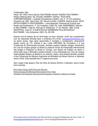 Testamento. São
Paulo, SP. 2003. Novo Século; BULTMANN, Rudolf. RUDOLF BULTMANN –
Artigos Selecionados. Ed. Sinodal; GUNDRY, Stanley. TEOLOGIA
CONTEMPORÂNEA – Coleção Pensadores Cristãos. Vol. 6. 2ª. Ed. brasileira.
Fevereiro de 1987. São Paulo, SP. Mundo Cristão; LARSEN, Dale & Sandy. SETE
MITOS SOBRE O CRISTIANISMO – Uma Resposta Racional às Críticas que
Fazem ao Cristianismo. 1ª. Ed. brasileira, 2000. Ed. Vida; RIDDERBOS, Herman
N. BULTMANN – Pelo Dr. Herman N. Ridderbos. 1ª. Ed. Recife, 1966. CLEB;
WESTPHAL, Euler R. A QUESTÃO DA HERMENÊUTICA EM RUDOLF
BULTMANN. Vox Scripturae, 2003. Pp. 89-108.
Estude com fé depois de ter terminado os seus estudos, envie seu questionário
com as respostas devidas para o endereço de e-mail: teologiagratis@hotmail.com,
se assim quiser, logo após respondido e corrigido o questionário, alcançando
media acima de 7,5, solicite o seu Lindo DIPLOMA de Formatura e a sua
Credencial de Seminarista formado, também poderá solicitar estagio missionário
em uma de nossas igrejas no Brasil ou exterior traves da Federação Internacional
das Igrejas e Pastores no Brasil ou Fenipe, que depois do Estagio se assim o
achar apto para o Ministério poderá solicitar a sua ordenação por uma de nossas
organizações filiadas no Brasil ou no exterior, assim você poderá também receber
a sua Credencial de Ministro Aspirante ao Ministério de Nosso Senhor e Salvador
Jesus Cristo. Esta apostila tem 21 pagina boa sorte.
Sem nadas mais graça e Paz da Parte de Nosso Senhor e Salvador Jesus Cristo
bons estudos.
Reverendo Antony Steff Gilson de Oliveira
Pastor da Igreja Presbiteriana Renovada de Nova Vida
Presidente da Federação Internacional das Igrejas e Pastores no Brasil ou Fenipe
Reverendo Antony Steff Gilson de Oliveira Pastor da Igreja Presbiteriana de Nova Vida
teologiagratisparatodos@hotmail.com e www.teologiagratisparatodos.com.br
21
 