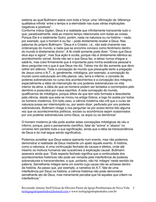 sistema ao qual Bultmann adere com toda a força: uma “afirmação da ‘diferença
qualitativa infinita’ entre o tempo e a eternidade nas suas várias implicações
negativas e positivas”.
Conforme indica Ogden, Deus é a realidade que infinitamente transcende tudo o
que, paradoxalmente, está ao mesmo tempo relacionada com todas as coisas.
Porque Ele é o totalmente Outro, porém, nada na natureza ou na história – nada,
por exemplo, que o homem é ou faz – pode diretamente revelar a Deus. Nas
palavras do próprio Bultmann: “Deus é o Criador, i.é., não está imanente nas
ordenanças do mundo, e nada que se encontra conosco como fenômeno dentro
do mundo é diretamente divino”. A fé cristã somente pode dizer: “Creio que Deus
atua aqui e agora”, mas Sua ação é oculta, porque não é diretamente idêntica ao
acontecimento visível. Ainda não sei o que Deus faz, e talvez nunca chegue a
sabê-lo, mas creio firmemente que é importante para minha existência pessoal e
devo perguntar-me o que é que Deus me diz. Talvez me diz tão somente que devo
sofrer em silêncio. Toda a concepção do mundo que pressupõe tanto a pregação
de Jesus como o N.T., é, geralmente, mitológica, por exemplo, a concepção do
mundo como estruturado em três planos: céu, terra e inferno; o conceito de
poderes sobrenaturais no curso dos acontecimentos e a concepção dos milagres,
especialmente a idéia da intervenção de uns poderes sobrenaturais na vida
interior da alma, a idéia de que os homens podem ser tentados e corrompidos pelo
demônio e possuídos por maus espíritos. A esta concepção do mundo,
qualificamos de mitológica, porque difere da que tem sido formada e descoberta
pela ciência, desde que esta se iniciou na antiga Grécia, e logo foi aceita por todos
os homens modernos. Em todo caso, a ciência moderna não crê que o curso da
natureza possa ser interrompido ou, por assim dizer, perfurado por uns poderes
sobrenaturais. Bultmann chega a nos perguntar se por acaso temos lido alguma
vez que os acontecimentos políticos, sociais ou econômicos sejam ocasionados
por uns poderes sobrenaturais como Deus, os anjos ou os demônios!
O homem moderno já não pode aceitar estas concepções mitológicas de céu e
inferno, porque, para o pensamento científico, falar de “acima” e “abaixo” no
universo tem perdido toda a sua significação, ainda que a idéia da transcendência
de Deus e do mal segue sendo significativa.
Podemos acreditar que Deus estava operante num evento, mas não podemos
demonstrar a realidade de Deus mediante um apelo àquele evento. A história,
como a natureza, é uma continuação fechada de causas e efeitos, onde até
mesmo os motivos humanos são suscetíveis à explicação causal. Bultmann
assevera ainda que: “Este aspecto fechado significa que a continuidade dos
acontecimentos históricos não pode ser rompida pela interferência de poderes
sobrenaturais e transcendentes, e que, portanto, não há ‘milagre’ neste sentido da
palavra. Semelhante milagre seria um evento cuja causa não se achasse dentro
da história. Ao passo que, por exemplo, a narrativa do A.T. fala de uma
interferência por Deus na história, a ciência histórica não pode demonstrar
semelhante ato de Deus, mas meramente percebe que há aqueles que crêem na
interferência.”
Reverendo Antony Steff Gilson de Oliveira Pastor da Igreja Presbiteriana de Nova Vida
teologiagratisparatodos@hotmail.com e www.teologiagratisparatodos.com.br
3
 