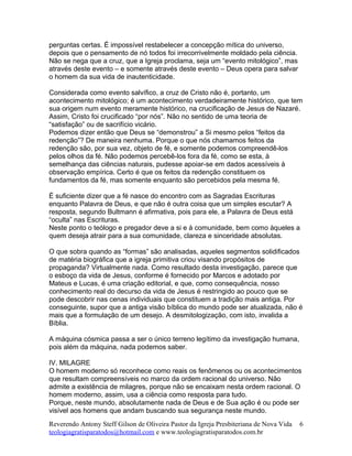 perguntas certas. É impossível restabelecer a concepção mítica do universo,
depois que o pensamento de nó todos foi irrecorrivelmente moldado pela ciência.
Não se nega que a cruz, que a Igreja proclama, seja um “evento mitológico”, mas
através deste evento – e somente através deste evento – Deus opera para salvar
o homem da sua vida de inautenticidade.
Considerada como evento salvífico, a cruz de Cristo não é, portanto, um
acontecimento mitológico; é um acontecimento verdadeiramente histórico, que tem
sua origem num evento meramente histórico, na crucificação de Jesus de Nazaré.
Assim, Cristo foi crucificado “por nós”. Não no sentido de uma teoria de
“satisfação” ou de sacrifício vicário.
Podemos dizer então que Deus se “demonstrou” a Si mesmo pelos “feitos da
redenção”? De maneira nenhuma. Porque o que nós chamamos feitos da
redenção são, por sua vez, objeto de fé, e somente podemos compreendê-los
pelos olhos da fé. Não podemos percebê-los fora da fé, como se esta, à
semelhança das ciências naturais, pudesse apoiar-se em dados acessíveis à
observação empírica. Certo é que os feitos da redenção constituem os
fundamentos da fé, mas somente enquanto são percebidos pela mesma fé.
É suficiente dizer que a fé nasce do encontro com as Sagradas Escrituras
enquanto Palavra de Deus, e que não é outra coisa que um simples escutar? A
resposta, segundo Bultmann é afirmativa, pois para ele, a Palavra de Deus está
“oculta” nas Escrituras.
Neste ponto o teólogo e pregador deve a si e à comunidade, bem como àqueles a
quem deseja atrair para a sua comunidade, clareza e sinceridade absolutas.
O que sobra quando as “formas” são analisadas, aqueles segmentos solidificados
de matéria biográfica que a igreja primitiva criou visando propósitos de
propaganda? Virtualmente nada. Como resultado desta investigação, parece que
o esboço da vida de Jesus, conforme é fornecido por Marcos e adotado por
Mateus e Lucas, é uma criação editorial, e que, como consequência, nosso
conhecimento real do decurso da vida de Jesus é restringido ao pouco que se
pode descobrir nas cenas individuais que constituem a tradição mais antiga. Por
conseguinte, supor que a antiga visão bíblica do mundo pode ser atualizada, não é
mais que a formulação de um desejo. A desmitologização, com isto, invalida a
Bíblia.
A máquina cósmica passa a ser o único terreno legítimo da investigação humana,
pois além da máquina, nada podemos saber.
IV. MILAGRE
O homem moderno só reconhece como reais os fenômenos ou os acontecimentos
que resultam compreensíveis no marco da ordem racional do universo. Não
admite a existência de milagres, porque não se encaixam nesta ordem racional. O
homem moderno, assim, usa a ciência como resposta para tudo.
Porque, neste mundo, absolutamente nada de Deus e de Sua ação é ou pode ser
visível aos homens que andam buscando sua segurança neste mundo.
Reverendo Antony Steff Gilson de Oliveira Pastor da Igreja Presbiteriana de Nova Vida
teologiagratisparatodos@hotmail.com e www.teologiagratisparatodos.com.br
6
 