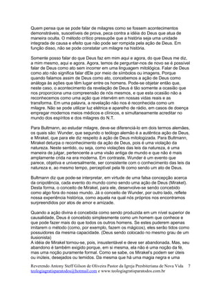 Quem pensa que se pode falar de milagres como se fossem acontecimentos
demonstráveis, suscetíveis de prova, peca contra a idéia do Deus que atua de
maneira oculta. O método crítico pressupõe que a história seja uma unidade
integrada de causa e efeito que não pode ser rompida pela ação de Deus. Em
função disso, não se pode constatar um milagre na história.
Somente posso falar do que Deus faz em mim aqui e agora, do que Deus me diz,
a mim mesmo, aqui e agora. Agora, temos de perguntar-nos de novo se é possível
falar de Deus como ato sem incorrer em uma linguagem mitológica. Falar de Deus
como ato não significa falar dEle por meio de símbolos ou imagens. Porque
quando falamos assim de Deus como ato, concebemos a ação de Deus como
análoga às ações que têm lugar entre os homens. Pode-se objetar então que,
neste caso, o acontecimento da revelação de Deus é tão somente a ocasião que
nos proporciona uma compreensão de nós mesmos, e que esta ocasião não a
reconhecemos como uma ação que intervém em nossas vidas reais e as
transforma. Em uma palavra, a revelação não nos é reconhecida como um
milagre. Não se pode utilizar luz elétrica e aparelho de rádio, em casos de doença
empregar modernos meios médicos e clínicos, e simultaneamente acreditar no
mundo dos espíritos e dos milagres do N.T.
Para Bultmann, ao estudar milagre, deve-se diferenciá-lo em dois termos alemães,
os quais são: Wunder, que segundo o teólogo alemão é a autêntica ação de Deus,
e Mirakel, que para ele diz respeito à ação de Deus mitologizada. Para Bultmann,
Mirakel deturpa o reconhecimento da ação de Deus, pois é uma violação da
natureza. Neste sentido, ou seja, como violações das leis da natureza, é uma
maneira de julgar, pertencente a uma visão antiga de mundo e que não é mais
amplamente crida na era moderna. Em contraste, Wunder é um evento que
parece, objetiva e universalmente, ser consistente com o conhecimento das leis da
natureza e, ao mesmo tempo, perceptível pela fé como sendo um ato de Deus.
Bultmann diz que pode-se interpretar, em virtude de uma falsa concepção acerca
da onipotência, cada evento do mundo como sendo uma ação de Deus (Mirakel).
Desta forma, o conceito de Mirakel, para ele, desenvolve-se sendo concebido
como algo fora do nosso mundo. Já o conceito de Wunder, por outro lado, reflete
nossa experiência histórica, como aquela na qual nós próprios nos encontramos
surpreendidos por atos de amor e amizade.
Quando a ação divina é concebida como sendo produzida em um nível superior de
causalidade, Deus é concebido simplesmente como um homem que conhece e
que pode fazer mais do que todos os outros homens. Se estes puderem apenas
imitarem o método (como, por exemplo, fazem os mágicos), eles serão tidos como
possuidores da mesma capacidade. (Deus sendo colocado no mesmo grau de um
ilusionista)
A idéia de Mirakel tornou-se, pois, insustentável e deve ser abandonada. Mas, seu
abandono é também exigido porque, em si mesma, ela não é uma noção da fé,
mas uma noção puramente formal. Como se sabe, os Mirakel’s podem ser úteis
ou inúteis, desejados ou temidos. Da mesma que há uma magia negra e uma
Reverendo Antony Steff Gilson de Oliveira Pastor da Igreja Presbiteriana de Nova Vida
teologiagratisparatodos@hotmail.com e www.teologiagratisparatodos.com.br
7
 