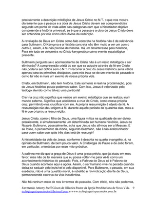 precisamente a descrição mitológica de Jesus Cristo no N.T. o que nos mostra
claramente que a pessoa e a obra de Jesus Cristo devem ser compreendidas
segundo um ponto de vista além das categorias com que o historiador objetivo
compreende a história universal, se é que a pessoa e a obra de Jesus Cristo deve
ser entendida por nós como obra divina da redenção.
A revelação de Deus em Cristo como fato concreto na história não é de relevância
para Bultmann. O Kerygma e a história concreta não têm muito a ver um com o
outro e, assim, a fé não precisa da história. Há um desinteresse pelo histórico.
Para ele tudo se concentra no Cristo kerygmático como evento escatológico
presente.
Bultmann pergunta se o acontecimento de Cristo não é um resto mitológico a ser
eliminado? A compreensão cristã do ser que se adquire através da fé em Cristo
não poderia ser obtida sem o N.T.? Recorrer à cruz do Jesus histórico seria válida
apenas para os primeiros discípulos, para nós trata-se de um evento do passado e
como tal não é mais um evento de nossa própria vida.
Cristo, em Bultmann, não tem história. Este somente é real na proclamação, pois
do Jesus histórico pouco podemos saber. Com isto, Jesus é valorizado pelo
teólogo alemão como talvez uma parábola!
Crer na cruz não significa que vemos um evento mitológico que se realizou num
mundo externo. Significa que aceitamos a cruz de Cristo, como nossa própria
cruz, permitindo-nos crucificar com ele. A própria ressurreição é objeto de fé. A
ressurreição não deu origem à fé, durante aquele período de quarenta dias, mas a
fé é que originou a ressurreição.
Jesus Cristo, como o filho de Deus, uma figura mítica na qualidade de ser divino
preexistente, é simultaneamente um determinado ser humano histórico, Jesus de
Nazaré. Bultmann, pessoalmente, acha que Jesus não afirmou ser o Messias. E
se fosse, o pensamento da morte, segundo Bultmann, não é tão acabrunhador
para quem sabe que após três dias terá de ressurgir!
A historicidade da vida de Jesus, conforme é descrita no quarto evangelho, é, na
opinião de Bultmann, de bem pouco valor. A Cristologia de Paulo e de João foram,
em particular, orientadas por esse mito gnóstico.
A palavra me diz que a graça de Deus é uma graça prévia, que já atuou em meu
favor, mas não de tal maneira que eu possa voltar-me para vê-la como um
acontecimento histórico do passado. Pois, a Palavra de Deus só é Palavra de
Deus quando acontece aqui e agora. Assim, o ser humano vive no pecado quando
deixa-se seduzir pelo invisível e pelo disponível. Para Bultmann, o pecado, em sua
essência, não é uma questão moral, é rebelião e reivindicação diante de Deus,
permanecendo escravo da vida inautêntica.
Não há nenhum meio de nos livrarmos do passado. Com efeito, nós não podemos,
Reverendo Antony Steff Gilson de Oliveira Pastor da Igreja Presbiteriana de Nova Vida
teologiagratisparatodos@hotmail.com e www.teologiagratisparatodos.com.br
9
 