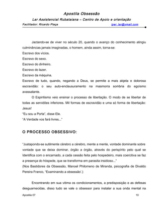 Apostila Obsessão
Lar Assistencial Rubataiana – Centro de Apoio e orientação
Facilitador: Ricardo Plaça iper_lar@ymail.com
Jactando-se de viver no século 20, quando o avanço do conhecimento atingiu
culminâncias jamais imaginadas, o homem, ainda assim, torna-se:
Escravo dos vícios.
Escravo do sexo.
Escravo do dinheiro.
Escravo do lazer.
Escravo da máquina.
Escravo de tudo, quando, negando a Deus, se permite a mais abjeta e dolorosa
escravidão: o seu auto-enclausuramento na masmorra sombria do egoísmo
avassalante.
O Espiritismo veio ensinar o processo de libertação. O modo de se libertar de
todas as servidões inferiores. Mil formas de escravidão e uma só forma de libertação:
Jesus!
“Eu sou a Porta”, disse Ele.
“A Verdade vos fará livres...”
O PROCESSO OBSESSIVO:
“Justapondo-se sutilmente cérebro a cérebro, mente a mente, vontade dominante sobre
vontade que se deixa dominar, órgão a órgão, através do perispírito pelo qual se
Identifica com o encarnado, a cada cessão feita pelo hospedeiro, mais coercitiva se faz
a presença do hóspede, que se transforma em parasita insidioso...”
(Nos Bastidores da Obsessão, Manoel Philomeno de Miranda, psicografia de Divaldo
Pereira Franco, “Examinando a obsessão’.)
Encontrando em sua vitima os condicionamentos, a predisposição e as defesas
desguarnecidas, disso tudo se vale o obsessor para instalar a sua onda mental na
Apostila 07 10
 