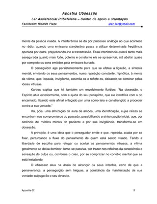 Apostila Obsessão
Lar Assistencial Rubataiana – Centro de Apoio e orientação
Facilitador: Ricardo Plaça iper_lar@ymail.com
mente da pessoa visada. A interferência se dá por processo análogo ao que acontece
no rádio, quando uma emissora clandestina passa a utilizar determinada freqüência
operada por outra, prejudicando-lhe a transmissão. Essa interferência estará tanto mais
assegurada quanto mais forte, potente e constante ela se apresentar, até abafar quase
por completo os sons emitidos pela emissora burlada.
O perseguidor age persistentemente para que se efetue a ligação, a sintonia
mental, enviando os seus pensamentos, numa repetição constante, hipnótica, à mente
da vitima, que, incauta, invigilante, assimila-os e reflete-os, deixando-se dominar pelas
idéias intrusas.
Kardec explica que há também um envolvimento fluídico: “Na obsessão, o
Espírito atua exteriormente, com a ajuda do seu perispírito, que ele identifica com o do
encarnado, ficando este afinal enlaçado por uma como teia e constrangido a proceder
contra a sua vontade.”
Há, pois, uma afinização da aura de ambos, uma identificação, cujas raízes se
encontram nos compromissos do passado, possibilitando a sintonização inicial, que, por
carência de méritos morais do paciente e por sua invigilância, transforma-se em
obsessão.
A principio, é uma idéia que o perseguidor emite e que, repetida, acaba por se
fixar, perturbando o fluxo do pensamento de quem está sendo visado. Tendo a
liberdade de escolha para refugar ou aceitar os pensamentos intrusos, a vítima
geralmente se deixa dominar, torna-se passiva, por trazer nos refolhos da consciência a
sensação da culpa ou, conforme o caso, por se comprazer no conúbio mental que se
está instalando.
O obsessor atua na ânsia de alcançar os seus intentos, certo de que a
perseverança, a perseguição sem tréguas, a constância da manifestação de sua
vontade subjugarão o seu devedor.
Apostila 07 11
 