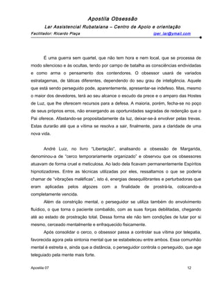 Apostila Obsessão
Lar Assistencial Rubataiana – Centro de Apoio e orientação
Facilitador: Ricardo Plaça iper_lar@ymail.com
É uma guerra sem quartel, que não tem hora e nem local, que se processa de
modo silencioso e às ocultas, tendo por campo de batalha as consciências endividadas
e como arma o pensamento dos contendores. O obsessor usará de variados
estratagemas, de táticas diferentes, dependendo do seu grau de inteligência. Aquele
que está sendo perseguido pode, aparentemente, apresentar-se indefeso. Mas, mesmo
o maior dos devedores, terá ao seu alcance o escudo da prece e o amparo das Hostes
de Luz, que lhe oferecem recursos para a defesa. A maioria, porém, fecha-se no poço
de seus próprios erros, não enxergando as oportunidades sagradas de redenção que o
Pai oferece. Afastando-se propositadamente da luz, deixar-se-á envolver pelas trevas.
Estas durarão até que a vítima se resolva a sair, finalmente, para a claridade de uma
nova vida.
André Luiz, no livro “Libertação”, analisando a obsessão de Margarida,
denominou-a de “cerco temporariamente organizado” e observou que os obsessores
atuavam de forma cruel e meticulosa. Ao lado dela ficavam permanentemente Espíritos
hipnotizadores. Entre as técnicas utilizadas por eles, ressaltamos o que se poderia
chamar de “vibrações maléficas”, isto é, energias desequilibrantes e perturbadoras que
eram aplicadas pelos algozes com a finalidade de prostrá-la, colocando-a
completamente vencida.
Além da constrição mental, o perseguidor se utiliza também do envolvimento
fluídico, o que torna o paciente combalido, com as suas forças debilitadas, chegando
até ao estado de prostração total. Dessa forma ele não tem condições de lutar por si
mesmo, cerceado mentalmente e enfraquecido fisicamente.
Após consolidar o cerco, o obsessor passa a controlar sua vítima por telepatia,
favorecida agora pela sintonia mental que se estabeleceu entre ambos. Essa comunhão
mental é estreita e, ainda que a distância, o perseguidor controla o perseguido, que age
teleguiado pela mente mais forte.
Apostila 07 12
 
