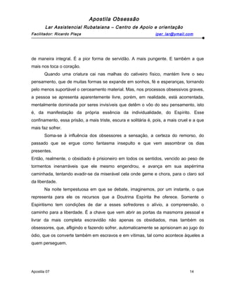 Apostila Obsessão
Lar Assistencial Rubataiana – Centro de Apoio e orientação
Facilitador: Ricardo Plaça iper_lar@ymail.com
de maneira integral. É a pior forma de servidão. A mais pungente. E também a que
mais nos toca o coração.
Quando uma criatura cai nas malhas do cativeiro físico, mantém livre o seu
pensamento, que de muitas formas se expande em sonhos, fé e esperanças, tornando
pelo menos suportável o cerceamento material. Mas, nos processos obsessivos graves,
a pessoa se apresenta aparentemente livre, porém, em realidade, está acorrentada,
mentalmente dominada por seres invisíveis que detêm o vôo do seu pensamento, isto
é, da manifestação da própria essência da individualidade, do Espírito. Esse
confinamento, essa prisão, a mais triste, escura e solitária é, pois, a mais cruel e a que
mais faz sofrer.
Soma-se à influência dos obsessores a sensação, a certeza do remorso, do
passado que se ergue como fantasma insepulto e que vem assombrar os dias
presentes.
Então, realmente, o obsidiado é prisioneiro em todos os sentidos, vencido ao peso de
tormentos inenarráveis que ele mesmo engendrou, e avança em sua aspérrima
caminhada, tentando evadir-se da miserável cela onde geme e chora, para o claro sol
da liberdade.
Na noite tempestuosa em que se debate, imaginemos, por um instante, o que
representa para ele os recursos que a Doutrina Espírita lhe oferece. Somente o
Espiritismo tem condições de dar a esses sofredores o alívio, a compreensão, o
caminho para a liberdade. É a chave que vem abrir as portas da masmorra pessoal e
livrar da mais completa escravidão não apenas os obsidiados, mas também os
obsessores, que, afligindo e fazendo sofrer, automaticamente se aprisionam ao jugo do
ódio, que os converte também em escravos e em vítimas, tal como acontece àqueles a
quem perseguem.
Apostila 07 14
 